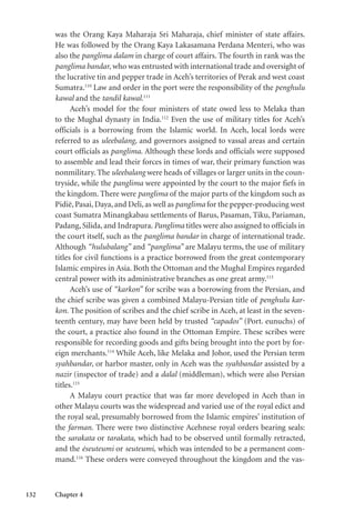 132 Chapter 4
was the Orang Kaya Maharaja Sri Maharaja, chief minister of state affairs.
He was followed by the Orang Kaya Lakasamana Perdana Menteri, who was
also the panglima dalam in charge of court affairs. The fourth in rank was the
panglima bandar, who was entrusted with international trade and oversight of
the lucrative tin and pepper trade in Aceh’s territories of Perak and west coast
Sumatra.110
Law and order in the port were the responsibility of the penghulu
kawal and the tandil kawal.111
Aceh’s model for the four ministers of state owed less to Melaka than
to the Mughal dynasty in India.112
Even the use of military titles for Aceh’s
officials is a borrowing from the Islamic world. In Aceh, local lords were
referred to as uleebalang, and governors assigned to vassal areas and certain
court officials as panglima. Although these lords and officials were supposed
to assemble and lead their forces in times of war, their primary function was
nonmilitary. The uleebalang were heads of villages or larger units in the coun-
tryside, while the panglima were appointed by the court to the major fiefs in
the kingdom. There were panglima of the major parts of the kingdom such as
Pidië, Pasai, Daya, and Deli, as well as panglima for the pepper-producing west
coast Sumatra Minangkabau settlements of Barus, Pasaman, Tiku, Pariaman,
Padang, Silida, and Indrapura. Panglima titles were also assigned to officials in
the court itself, such as the panglima bandar in charge of international trade.
Although “hulubalang” and “panglima” are Malayu terms, the use of military
titles for civil functions is a practice borrowed from the great contemporary
Islamic empires in Asia. Both the Ottoman and the Mughal Empires regarded
central power with its administrative branches as one great army.113
Aceh’s use of “karkon” for scribe was a borrowing from the Persian, and
the chief scribe was given a combined Malayu-Persian title of penghulu kar-
kon. The position of scribes and the chief scribe in Aceh, at least in the seven-
teenth century, may have been held by trusted “capados” (Port. eunuchs) of
the court, a practice also found in the Ottoman Empire. These scribes were
responsible for recording goods and gifts being brought into the port by for-
eign merchants.114
While Aceh, like Melaka and Johor, used the Persian term
syahbandar, or harbor master, only in Aceh was the syahbandar assisted by a
nazir (inspector of trade) and a dalal (middleman), which were also Persian
titles.115
A Malayu court practice that was far more developed in Aceh than in
other Malayu courts was the widespread and varied use of the royal edict and
the royal seal, presumably borrowed from the Islamic empires’ institution of
the farman. There were two distinctive Acehnese royal orders bearing seals:
the sarakata or tarakata, which had to be observed until formally retracted,
and the éseuteumi or seuteumi, which was intended to be a permanent com-
mand.116
These orders were conveyed throughout the kingdom and the vas-
 