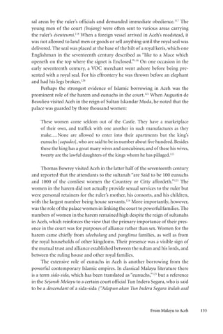 From Malayu to Aceh 133
sal areas by the ruler’s officials and demanded immediate obedience.117
The
young men of the court (bujang) were often sent to various areas carrying
the ruler’s éseuteumi.118
When a foreign vessel arrived in Aceh’s roadstead, it
was not allowed to land men or goods or sell anything until the royal seal was
delivered. The seal was placed at the base of the hilt of a royal keris, which one
Englishman in the seventeenth century described as “like to a Mace which
openeth on the top where the signet is Enclosed.”119
On one occasion in the
early seventeenth century, a VOC merchant went ashore before being pre-
sented with a royal seal. For his effrontery he was thrown before an elephant
and had his legs broken.120
Perhaps the strongest evidence of Islamic borrowing in Aceh was the
prominent role of the harem and eunuchs in the court.121
When Augustin de
Beaulieu visited Aceh in the reign of Sultan Iskandar Muda, he noted that the
palace was guarded by three thousand women:
These women come seldom out of the Castle. They have a marketplace
of their own, and traffick with one another in such manufactures as they
make....None are allowed to enter into their apartments but the king’s
eunuchs [capados], who are said to be in number about five hundred. Besides
these the king has a great many wives and concubines; and of these his wives,
twenty are the lawful daughters of the kings whom he has pillaged.122
Thomas Bowrey visited Aceh in the latter half of the seventeenth century
and reported that the attendants to the sultanah “are Said to be 100 eunuchs
and 1000 of the comliest women the Countrey or Citty affordeth.”123
The
women in the harem did not actually provide sexual services to the ruler but
were personal retainers for the ruler’s mother, his consorts, and his children,
with the largest number being house servants.124
More importantly, however,
was the role of the palace women in linking the court to powerful families.The
numbers of women in the harem remained high despite the reign of sultanahs
in Aceh, which reinforces the view that the primary importance of their pres-
ence in the court was for purposes of alliance rather than sex. Women for the
harem came chiefly from uleebalang and panglima families, as well as from
the royal households of other kingdoms. Their presence was a visible sign of
the mutual trust and alliance established between the sultan and his lords, and
between the ruling house and other royal families.
The extensive role of eunuchs in Aceh is another borrowing from the
powerful contemporary Islamic empires. In classical Malayu literature there
is a term sida-sida, which has been translated as “eunuchs,”125
but a reference
in the Sejarah Melayu to a certain court official Tun Indera Segara, who is said
to be a descendant of a sida-sida (“Adapun akan Tun Indera Segara itulah asal
 