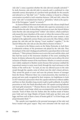 134 Chapter 4
sida-sida.”), raises a question whether the sida-sida were actually castrated.126
In Aceh, however, sida-sida did refer to eunuchs and is confirmed in a late
sixteenth-century description of a pavilion built specifically for the eunuchs
and referred to as “Ida-Sida” [sic].127
Further evidence is found in a Malayu
conversation recorded in Aceh sometime between 1599 and 1601, where the
term “sida-sida” is translated into Dutch as “ghelubden,” which is the equiva-
lent of the Portuguese “capado” or eunuch.128
In classical Malayu literature most references to sida-sida are simply listed
alongside a number of other court officials who supervise ceremonies or are
present before the ruler. In describing a ceremony at court, the Sejarah Melayu
notes that the sida-sida emerge from “within” (dari dalam), which could have
only meant the inner chambers of the court, or where the women of the court
are housed.129
The link between the sida-sida and the court women is also
implied in the eighteenth-century Perak court poem the Misa Melayu, which
groups the sida-sida and the dayang (“court maidens”) together.130
In the
Sejarah Melayu the sida-sida are also described as bearers of letters.131
In contrast to the Malayu courts on the Malay Peninsula, in Aceh there
is substantial evidence of the prominent role played by the sida-sida. They
formed part of the ruler’s bodyguard and lived in a special pavilion in the royal
enclosure.132
Their primary function was to serve the court and the rulers, and
they had free access to the innermost chambers of the court, including the
harem. In Islamic sultanates the main task of eunuchs was to enforce the strict
seclusion of Muslim women of the royal harem. Khadim, or eunuch-servants,
were widely employed in Muslim society because their presence enabled the
sequestered women to move more freely through the royal enclosures or the
homes of the well-to-do.133
In Aceh, no one was allowed access to the ruler
except through the capados, some of whom were the ruler’s closest advisors.
They served the guests at court and were the primary bearers of messages
from the throne. Whenever there was a royal procession, they marched as a
group and were easily recognized by their weapons. An Englishman in Aceh
in 1637 witnessed a procession where the capados rode horses without saddles
and bore on their shoulders long swords in gilt or gold scabbards. At another
procession in 1642, the Dutch described some 150 capados carrying halberds
and royal gold ornaments.134
Thomas Bowrey also witnessed the procession
of the sultanah’s royal barge, which was accompanied by some one hundred
eunuchs: “Each of them wore his Turban after the Arabian mode of beaten
pure Gold and very large Shakels of beaten Gold quite up their arms and
leggs, and bore each of them a lance of beaten gold of 7 or 8 foot longe, and
proportionately thick.”135
The capados were regarded as the personal messengers of the ruler and
hence treated with great respect. They were entrusted with the royal seal,
 