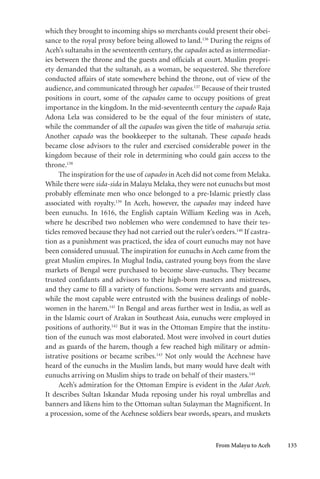 From Malayu to Aceh 135
which they brought to incoming ships so merchants could present their obei-
sance to the royal proxy before being allowed to land.136
During the reigns of
Aceh’s sultanahs in the seventeenth century, the capados acted as intermediar-
ies between the throne and the guests and officials at court. Muslim propri-
ety demanded that the sultanah, as a woman, be sequestered. She therefore
conducted affairs of state somewhere behind the throne, out of view of the
audience, and communicated through her capados.137
Because of their trusted
positions in court, some of the capados came to occupy positions of great
importance in the kingdom. In the mid-seventeenth century the capado Raja
Adona Lela was considered to be the equal of the four ministers of state,
while the commander of all the capados was given the title of maharaja setia.
Another capado was the bookkeeper to the sultanah. These capado heads
became close advisors to the ruler and exercised considerable power in the
kingdom because of their role in determining who could gain access to the
throne.138
The inspiration for the use of capados in Aceh did not come from Melaka.
While there were sida-sida in Malayu Melaka, they were not eunuchs but most
probably effeminate men who once belonged to a pre-Islamic priestly class
associated with royalty.139
In Aceh, however, the capados may indeed have
been eunuchs. In 1616, the English captain William Keeling was in Aceh,
where he described two noblemen who were condemned to have their tes-
ticles removed because they had not carried out the ruler’s orders.140
If castra-
tion as a punishment was practiced, the idea of court eunuchs may not have
been considered unusual. The inspiration for eunuchs in Aceh came from the
great Muslim empires. In Mughal India, castrated young boys from the slave
markets of Bengal were purchased to become slave-eunuchs. They became
trusted confidants and advisors to their high-born masters and mistresses,
and they came to fill a variety of functions. Some were servants and guards,
while the most capable were entrusted with the business dealings of noble-
women in the harem.141
In Bengal and areas further west in India, as well as
in the Islamic court of Arakan in Southeast Asia, eunuchs were employed in
positions of authority.142
But it was in the Ottoman Empire that the institu-
tion of the eunuch was most elaborated. Most were involved in court duties
and as guards of the harem, though a few reached high military or admin-
istrative positions or became scribes.143
Not only would the Acehnese have
heard of the eunuchs in the Muslim lands, but many would have dealt with
eunuchs arriving on Muslim ships to trade on behalf of their masters.144
Aceh’s admiration for the Ottoman Empire is evident in the Adat Aceh.
It describes Sultan Iskandar Muda reposing under his royal umbrellas and
banners and likens him to the Ottoman sultan Sulayman the Magnificent. In
a procession, some of the Acehnese soldiers bear swords, spears, and muskets
 