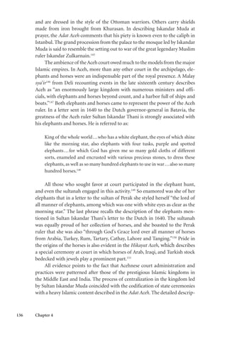 136 Chapter 4
and are dressed in the style of the Ottoman warriors. Others carry shields
made from iron brought from Khurasan. In describing Iskandar Muda at
prayer, the Adat Aceh comments that his piety is known even to the caliph in
Istanbul. The grand procession from the palace to the mosque led by Iskandar
Muda is said to resemble the setting out to war of the great legendary Muslim
ruler Iskandar Zulkarnain.145
The ambience of theAceh court owed much to the models from the major
Islamic empires. In Aceh, more than any other court in the archipelago, ele-
phants and horses were an indispensable part of the royal presence. A Malay
sya’ir146
from Deli recounting events in the late sixteenth century describes
Aceh as “an enormously large kingdom with numerous ministers and offi-
cials, with elephants and horses beyond count, and a harbor full of ships and
boats.”147
Both elephants and horses came to represent the power of the Aceh
ruler. In a letter sent in 1640 to the Dutch governor-general in Batavia, the
greatness of the Aceh ruler Sultan Iskandar Thani is strongly associated with
his elephants and horses. He is referred to as:
King of the whole world...who has a white elephant, the eyes of which shine
like the morning star, also elephants with four tusks, purple and spotted
elephants...for which God has given me so many gold cloths of different
sorts, enameled and encrusted with various precious stones, to dress these
elephants, as well as so many hundred elephants to use in war...also so many
hundred horses.148
All those who sought favor at court participated in the elephant hunt,
and even the sultanah engaged in this activity.149
So enamored was she of her
elephants that in a letter to the sultan of Perak she styled herself “the lord of
all manner of elephants, among which was one with white eyes as clear as the
morning star.” The last phrase recalls the description of the elephants men-
tioned in Sultan Iskandar Thani’s letter to the Dutch in 1640. The sultanah
was equally proud of her collection of horses, and she boasted to the Perak
ruler that she was also “through God’s Grace lord over all manner of horses
from Arabia, Turkey, Rum, Tartary, Cathay, Lahore and Tanging.”150
Pride in
the origins of the horses is also evident in the Hikayat Aceh, which describes
a special ceremony at court in which horses of Arab, Iraqi, and Turkish stock
bedecked with jewels play a prominent part.151
All evidence points to the fact that Acehnese court administration and
practices were patterned after those of the prestigious Islamic kingdoms in
the Middle East and India. The process of centralization in the kingdom led
by Sultan Iskandar Muda coincided with the codification of state ceremonies
with a heavy Islamic content described in the Adat Aceh. The detailed descrip-
 