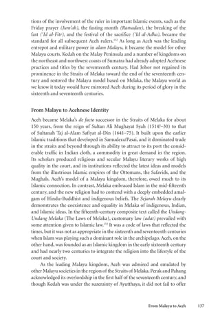 From Malayu to Aceh 137
tions of the involvement of the ruler in important Islamic events, such as the
Friday prayer (Jum’ah), the fasting month (Ramadan), the breaking of the
fast (‘Id al-Fitr), and the festival of the sacrifice (‘Id al-Adha), became the
standard for all subsequent Aceh rulers.152
As long as Aceh was the leading
entrepot and military power in alam Malayu, it became the model for other
Malayu courts. Kedah on the Malay Peninsula and a number of kingdoms on
the northeast and northwest coasts of Sumatra had already adopted Acehnese
practices and titles by the seventeenth century. Had Johor not regained its
prominence in the Straits of Melaka toward the end of the seventeenth cen-
tury and restored the Malayu model based on Melaka, the Malayu world as
we know it today would have mirrored Aceh during its period of glory in the
sixteenth and seventeenth centuries.
From Malayu to Acehnese Identity
Aceh became Melaka’s de facto successor in the Straits of Melaka for about
150 years, from the reign of Sultan Ali Mughayat Syah (1514?–30) to that
of Sultanah Taj al-Alam Safiyat al-Din (1641–75). It built upon the earlier
Islamic traditions that developed in Samudera/Pasai, and it dominated trade
in the straits and beyond through its ability to attract to its port the consid-
erable traffic in Indian cloth, a commodity in great demand in the region.
Its scholars produced religious and secular Malayu literary works of high
quality in the court, and its institutions reflected the latest ideas and models
from the illustrious Islamic empires of the Ottomans, the Safavids, and the
Mughals. Aceh’s model of a Malayu kingdom, therefore, owed much to its
Islamic connection. In contrast, Melaka embraced Islam in the mid-fifteenth
century, and the new religion had to contend with a deeply embedded amal-
gam of Hindu-Buddhist and indigenous beliefs. The Sejarah Melayu clearly
demonstrates the coexistence and equality in Melaka of indigenous, Indian,
and Islamic ideas. In the fifteenth-century composite text called the Undang-
Undang Melaka (The Laws of Melaka), customary law (adat) prevailed with
some attention given to Islamic law.153
It was a code of laws that reflected the
times, but it was not as appropriate in the sixteenth and seventeenth centuries
when Islam was playing such a dominant role in the archipelago. Aceh, on the
other hand, was founded as an Islamic kingdom in the early sixteenth century
and had nearly two centuries to integrate the religion into the lifestyle of the
court and society.
As the leading Malayu kingdom, Aceh was admired and emulated by
other Malayu societies in the region of the Straits of Melaka.Perak and Pahang
acknowledged its overlordship in the first half of the seventeenth century, and
though Kedah was under the suzerainty of Ayutthaya, it did not fail to offer
 