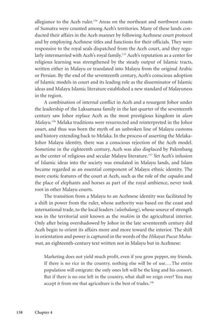138 Chapter 4
allegiance to the Aceh ruler.154
Areas on the northeast and northwest coasts
of Sumatra were counted among Aceh’s territories. Many of these lands con-
ducted their affairs in the Aceh manner by following Acehnese court protocol
and by employing Acehnese titles and functions for their officials. They were
responsive to the royal seals dispatched from the Aceh court, and they regu-
larly intermarried with Aceh’s royal family.155
Aceh’s reputation as a center for
religious learning was strengthened by the steady output of Islamic tracts,
written either in Malayu or translated into Malayu from the original Arabic
or Persian. By the end of the seventeenth century, Aceh’s conscious adoption
of Islamic models in court and its leading role as the disseminator of Islamic
ideas and Malayu Islamic literature established a new standard of Malayuness
in the region.
A combination of internal conflict in Aceh and a resurgent Johor under
the leadership of the Laksamana family in the last quarter of the seventeenth
century saw Johor replace Aceh as the most prestigious kingdom in alam
Malayu.156
Melaka traditions were resurrected and reinterpreted in the Johor
court, and thus was born the myth of an unbroken line of Malayu customs
and history extending back to Melaka. In the process of asserting the Melaka-
Johor Malayu identity, there was a conscious rejection of the Aceh model.
Sometime in the eighteenth century, Aceh was also displaced by Palembang
as the center of religious and secular Malayu literature.157
Yet Aceh’s infusion
of Islamic ideas into the society was emulated in Malayu lands, and Islam
became regarded as an essential component of Malayu ethnic identity. The
more exotic features of the court at Aceh, such as the role of the capados and
the place of elephants and horses as part of the royal ambience, never took
root in other Malayu courts.
The transition from a Malayu to an Acehnese identity was facilitated by
a shift in power from the ruler, whose authority was based on the coast and
international trade, to the local leaders (uleebalang), whose source of strength
was in the territorial unit known as the mukim in the agricultural interior.
Only after being overshadowed by Johor in the late seventeenth century did
Aceh begin to orient its affairs more and more toward the interior. The shift
in orientation and power is captured in the words of the Hikayat Pucut Muha-
mat, an eighteenth-century text written not in Malayu but in Acehnese:
Marketing does not yield much profit, even if you grow pepper, my friends.
If there is no rice in the country, nothing else will be of use....The entire
population will emigrate: the only ones left will be the king and his consort.
But if there is no one left in the country, what shall we reign over? You may
accept it from me that agriculture is the best of trades.158
 