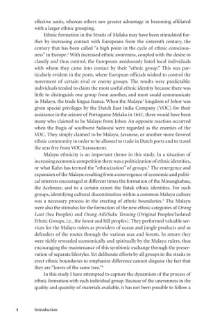 4 Introduction
effective units, whereas others saw greater advantage in becoming affiliated
with a larger ethnic grouping.
Ethnic formation in the Straits of Melaka may have been stimulated fur-
ther by increasing contact with Europeans from the sixteenth century, the
century that has been called “a high point in the cycle of ethnic conscious-
ness” in Europe.2
With increased ethnic awareness, coupled with the desire to
classify and thus control, the Europeans assiduously listed local individuals
with whom they came into contact by their “ethnic group.” This was par-
ticularly evident in the ports, where European officials wished to control the
movement of certain rival or enemy groups. The results were predictable:
individuals tended to claim the most useful ethnic identity because there was
little to distinguish one group from another, and most could communicate
in Malayu, the trade lingua franca. When the Malayu3
kingdom of Johor was
given special privileges by the Dutch East India Company (VOC) for their
assistance in the seizure of Portuguese Melaka in 1641, there would have been
many who claimed to be Malayu from Johor. An opposite reaction occurred
when the Bugis of southwest Sulawesi were regarded as the enemies of the
VOC. They simply claimed to be Malayu, Javanese, or another more favored
ethnic community in order to be allowed to trade in Dutch ports and to travel
the seas free from VOC harassment.
Malayu ethnicity is an important theme in this study. In a situation of
increasingeconomiccompetitiontherewasapoliticizationof ethnicidentities,
or what Kahn has termed the “ethnicization” of groups.4
The emergence and
expansion of the Malayu resulting from a convergence of economic and politi-
cal interests encouraged at different times the formation of the Minangkabau,
the Acehnese, and to a certain extent the Batak ethnic identities. For such
groups, identifying cultural discontinuities within a common Malayu culture
was a necessary process in the erecting of ethnic boundaries.5
The Malayu
were also the stimulus for the formation of the new ethnic categories of Orang
Laut (Sea Peoples) and Orang Asli/Suku Terasing (Original Peoples/Isolated
Ethnic Groups, i.e., the forest and hill peoples). They performed valuable ser-
vices for the Malayu rulers as providers of ocean and jungle products and as
defenders of the routes through the various seas and forests. In return they
were richly rewarded economically and spiritually by the Malayu rulers, thus
encouraging the maintenance of this symbiotic exchange through the preser-
vation of separate lifestyles.Yet deliberate efforts by all groups in the straits to
erect ethnic boundaries to emphasize difference cannot disguise the fact that
they are “leaves of the same tree.”6
In this study I have attempted to capture the dynamism of the process of
ethnic formation with each individual group. Because of the unevenness in the
quality and quantity of materials available, it has not been possible to follow a
 