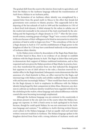From Malayu to Aceh 139
The gradual shift from the coast to the interior, from trade to agriculture, and
from the Malayu to the Acehnese language reflected the transformation of
Aceh from a Malayu to an Acehnese polity.
The formation of an Acehnese ethnic identity was strengthened by a
reputed letter from the grand mufti in Mecca to the effect that female-led
governments were contrary to Islamic practice. This supposedly led to the
deposing of the last sultanah of Aceh in 1699 and the installation in 1703 of
a short-lived Arab dynasty. A failed attempt by the sultan to subdue one of
the mukim led eventually to the removal of the Arab royal family by the ulee-
balang and the beginning of a Bugis dynasty in 1727.159
After the late seven-
teenth century, roaming groups of refugee“Bugis” were a source of instability
in the area because of their willingness to be hired as mercenaries in return for
promises of land to settle to begin new lives.160
The coincidence of the rise of
a Bugis dynasty in Aceh in 1727 and the establishment of Bugis power in the
kingdom of Johor by 1728 may have contributed indirectly to the promotion
of Acehnese ethnic identity.
In the Malayu texts written by descendants of the Bugis Raja Muda fam-
ily of Johor based in Riau, there is no evidence of an attempt to establish
relations with the Bugis dynasty in Aceh. The Bugis in Johor-Riau took pains
to demonstrate their support of Malayu traditional institutions, and so they
requested and were given the Malayu position of Raja Muda. In practice, how-
ever, they transformed the position from one that indicated the designated
heir apparent to one of chief advisor to the ruler, a function reserved for a
similar office in the Bugis homeland. Subsequent events demonstrate that the
assurance of a fixed domicile in Riau, an office reserved for the Bugis, and
intermarriage with Malayu royalty and nobility enabled the Bugis to identify
with and become increasingly Malayu.161
There would have been an incentive
for the Bugis dynasty in Aceh to emphasize its difference with the Malayu
identity being forged by their compatriots in Johor-Riau. Moreover, any deci-
sion to cultivate an Acehnese identity would have been regarded with favor by
the uleebalang in the mukim, whose language and cultural differences with the
coastal elite were becoming increasingly emphasized.
Although the Acehnese language was pre-eminent in the countryside, it
was always present in the city and even in the courts where the Malayu lan-
guage was supreme. In 1644 a Dutch envoy in Aceh apologized to his hosts
because, though he could speak Malayu, he was not conversant in the Aceh-
nese language and customs.162
In addition to Aceh’s thriving written literary
court culture in the Malayu language, it had an equally vital oral (and later
written) noncourt tradition in Acehnese. The Malayu language spoken in the
kingdom derived from Pasai with a strong infusion of Acehnese words and
 