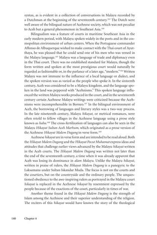 140 Chapter 4
syntax, as is evident in a collection of conversations in Malayu recorded by
a Dutchman at the beginning of the seventeenth century.163
The Dutch were
well aware of the bilingual nature of Acehnese society, which was not peculiar
to Aceh but a general phenomenon in Southeast Asia.164
Bilingualism was a feature of courts in maritime Southeast Asia in the
early modern period, with Malayu spoken widely in the ports and in the cos-
mopolitan environment of urban centers. When the Portuguese commander
Affonso de Albuquerque wished to make contact with the Thai court of Ayut-
thaya, he was pleased that he could send one of his men who was versed in
the Malayu language.165
Malayu was a language of trade and diplomacy even
in the Thai court. There was no established standard for Malayu, though the
form written and spoken at the most prestigious court would naturally be
regarded as fashionable or, in the parlance of a later age,“modern.”166
Written
Malayu was not immune to the influence of a local language or dialect, and
the spoken version was as varied as the people who spoke it. In the sixteenth
century, Aceh was considered to be a Malayu kingdom, and the language spo-
ken in the land was peppered with “Acehnisms.” This spoken language influ-
enced the written Malayu works produced in the court, and in the seventeenth
century certain Acehnese Malayu writings were criticized because the Aceh-
nisms were incomprehensible in Borneo.167
In the bilingual environment of
Aceh, the borrowing of languages and literary styles was a two-way process.
In the late nineteenth century, Malayu hikayat, or metrical romances, were
often retold to fellow villages in the Acehnese language using a prose style
known as haba.168
The cross-fertilization of languages can also be seen in the
Malayu Hikayat Sultan Aceh Marhum, which originated as a prose version of
the Acehnese Hikayat Malem Dagang in verse form.169
Acehnese hikayat are in verse form and are intended to be read aloud.Both
the Hikayat Malem Dagang and the Hikayat Pocut Muhamat express ideas and
attitudes that challenge earlier views advanced by the Malayu hikayat written
in the Aceh courts. The Hikayat Malem Dagang was written not later than
the end of the seventeenth century, a time when it was already apparent that
Aceh was losing its dominance in alam Malayu. Unlike the Malayu hikayat,
written in praise of rulers, the Hikayat Malem Dagang is a panegyric to the
Laksamana under Sultan Iskandar Muda. The focus is not on the courts and
the courtiers, but on the countryside and the ordinary people. The unques-
tioned obedience to the awe-inspiring rulers as portrayed in the Malayu court
hikayat is replaced in the Acehnese hikayat by resentment expressed by the
people because of the exactions of the court, particularly in times of war.
Another theme found in the Hikayat Malem Dagang is the strength of
Islam among the Acehnese and their superior understanding of the religion.
The reciters of this hikayat would have known the story of the theological
 
