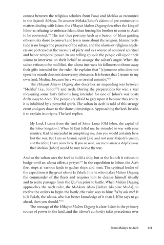 From Malayu to Aceh 141
contest between the religious scholars from Pasai and Melaka as recounted
in the Sejarah Melayu. To counter Melaka/Johor’s claims of pre-eminence in
matters dealing with Islam, the Hikayat Malem Dagang describes the king of
Johor as refusing to embrace Islam, thus forcing his brother to come to Aceh
to be converted.170
The text thus portrays Aceh as a beacon of Islam guiding
others to its shore to convert and learn more about the religion. Islamic recti-
tude is no longer the preserve of the sultan, and the ulama or religious teach-
ers are portrayed as the measure of piety and as a source of nonroyal spiritual
and hence temporal power. In one telling episode the people call upon their
ulama to intervene on their behalf to assuage the sultan’s anger. When the
sultan refuses to be mollified, the ulama instructs his followers to throw away
their gifts intended for the ruler. He explains that “[s]omeone who does not
open his mouth does not deserve my obeisance. It is better that I return to my
own land, Medina, because here we are treated unjustly.”171
The Hikayat Malem Dagang also describes an impending war between
“Melaka” (i.e., Johor172
) and Aceh. During the preparations for war, a keel
measuring some forty fathoms long intended for one of Johor’s war boats
drifts away to Aceh. The people are afraid to gaze upon it because they realize
it is inhabited by a powerful spirit. The sultan in Aceh is told of this strange
event and goes down to the shore to investigate. Approaching the keel, he asks
it to explain its origins. The keel replies:
My Lord, I come from the land of Johor Lama [Old Johor, the capital of
the Johor kingdom]. When Si Ujut felled me, he intended to war with your
country. Had he succeeded in completing me, then you would certainly have
lost the war. But I am an Islamic spirit [jin] and not your Majesty’s enemy,
and therefore I have come here. If you so wish, use me to make a ship because
then Melaka [Johor] would be sure to lose the war.
And so the sultan uses the keel to build a ship, but at the launch it refuses to
budge until an ulama offers a prayer.173
In the expedition to Johor, the Aceh
fleet stops at various lands to gather ships and men. The spiritual leader of
the expedition is the great ulama Ja Pakeh. It is he who makes Malem Dagang
the commander of the fleets and requires him to cleanse himself ritually
and to recite passages from the Qur’an prior to battle. When Malem Dagang
approaches the Aceh ruler, the Mahkota Alam [Sultan Iskandar Muda], to
receive the orders to begin the battle, the ruler says to him: “Why ask me? It
is Ja Pakeh, the ulama, who has better knowledge of it than I. If he says to go
ahead, then you should.”174
The message of the Hikayat Malem Dagang is clear: Islam is the primary
source of power in the land, and the ulama’s authority takes precedence over
 