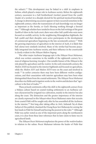 142 Chapter 4
the sultan’s.175
This development may be linked to a shift in emphasis in
Sufism, which played a major role in Acehnese society. Before the eighteenth
century, succession in a Sufi brotherhood (tarekat) passed from the syaikh
(leader of a tarekat) to a disciple elected for his spiritual mystical knowledge.
A change in determining succession appears to have occurred sometime in the
eighteenth century, when the transmission of such knowledge was no longer
as important as the baraka, or God’s blessing working through a favored
one.176
Although scholars have tended to focus on the Sufi writings of the great
Syaikh al-Islam in the Aceh court, there were other Sufi syaikh who were more
focused on worldly activity. In the neighboring Minangkabau highlands, the
Sufi syaikh and their disciples were active participants in the development
of commercial agriculture beginning in the late seventeenth century.177
With
the growing importance of agriculture in the interior of Aceh, it is likely that
Sufi ulama were similarly involved. Many of the tarekat had become peace-
fully integrated into Acehnese society, and their influence in the countryside
is clearly evident in the Hikayat Malem Dagang.
The other major Acehnese language epic is the Hikayat Pocut Muhamat,
which was written sometime in the middle of the eighteenth century by a
man of religious learning (teungku). One notable feature of the Hikayat is the
role played by agriculture and the mukim. In the early nineteenth century, the
Mukim XXII was located in the interior highlands and focused on agriculture,
while the Mukim XXV and Mukim XXVI were on the coast and involved in
trade.178
In earlier centuries there may have been different mukim configu-
rations, and their association with interior agriculture may have been what
distinguished them from the coastal settlements. The Hikayat Pocut Muhamat
describes rice fields and irrigation works in the mukim and declares that“agri-
culture is the best of trades.”179
These princely sentiments reflect the shift in the eighteenth century from
a Malayu culture based on coastal trading settlements to an Acehnese cul-
ture characterized by irrigated rice cultivation, mainly in the interior but also
along the coast. The distinction and the greater importance of the interior
are clearly expressed in this hikayat when Pocut Muhamat states that recruits
from coastal Pidië will be sought only after he has assembled all the Acehnese
in the interior.180
Not long after taking office in 1641, Sultanah Taj al-Alam
Safiyat al-Din publicly chastised the Orang Kaya Seri Maharaja for seizing the
best lands in Pidië for himself and leaving the poorest to the ruler.181
Although
Pidië was earlier noted as one of the important ports along the northeastern
coast, it is clear from these later references that its later claim to fame was its
agricultural lands.
The Hikayat Pocut Muhamat emphasizes the power of the mukim leaders
in relation to the sultan. Pocut Muhamat informs the leader of Pidië that
 