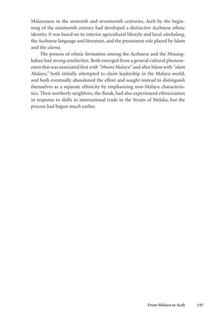 From Malayu to Aceh 145
Malayuness in the sixteenth and seventeenth centuries, Aceh by the begin-
ning of the nineteenth century had developed a distinctive Acehnese ethnic
identity. It was based on its interior agricultural lifestyle and local uleebalang,
the Acehnese language and literature, and the prominent role played by Islam
and the ulama.
The process of ethnic formation among the Acehnese and the Minang-
kabau had strong similarities. Both emerged from a general cultural phenom-
enon that was associated first with “bhumi Malayu” and after Islam with “alam
Malayu,” both initially attempted to claim leadership in the Malayu world,
and both eventually abandoned the effort and sought instead to distinguish
themselves as a separate ethnicity by emphasizing non-Malayu characteris-
tics. Their northerly neighbors, the Batak, had also experienced ethnicization
in response to shifts in international trade in the Straits of Melaka, but the
process had begun much earlier.
 