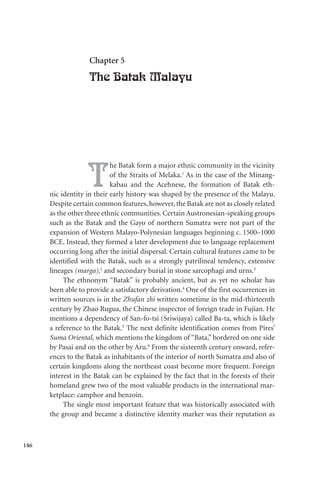 146
Chapter 5
The Batak Malayu
T
he Batak form a major ethnic community in the vicinity
of the Straits of Melaka.1
As in the case of the Minang-
kabau and the Acehnese, the formation of Batak eth-
nic identity in their early history was shaped by the presence of the Malayu.
Despite certain common features, however, the Batak are not as closely related
as the other three ethnic communities. Certain Austronesian-speaking groups
such as the Batak and the Gayo of northern Sumatra were not part of the
expansion of Western Malayo-Polynesian languages beginning c. 1500–1000
BCE. Instead, they formed a later development due to language replacement
occurring long after the initial dispersal. Certain cultural features came to be
identified with the Batak, such as a strongly patrilineal tendency, extensive
lineages (marga),2
and secondary burial in stone sarcophagi and urns.3
The ethnonym “Batak” is probably ancient, but as yet no scholar has
been able to provide a satisfactory derivation.4
One of the first occurrences in
written sources is in the Zhufan zhi written sometime in the mid-thirteenth
century by Zhao Rugua, the Chinese inspector of foreign trade in Fujian. He
mentions a dependency of San-fo-tsi (Sriwijaya) called Ba-ta, which is likely
a reference to the Batak.5
The next definite identification comes from Pires’
Suma Oriental, which mentions the kingdom of “Bata,” bordered on one side
by Pasai and on the other by Aru.6
From the sixteenth century onward, refer-
ences to the Batak as inhabitants of the interior of north Sumatra and also of
certain kingdoms along the northeast coast become more frequent. Foreign
interest in the Batak can be explained by the fact that in the forests of their
homeland grew two of the most valuable products in the international mar-
ketplace: camphor and benzoin.
The single most important feature that was historically associated with
the group and became a distinctive identity marker was their reputation as
 
