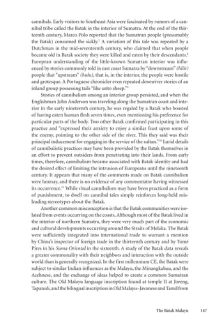The Batak Malayu 147
cannibals. Early visitors to Southeast Asia were fascinated by rumors of a can-
nibal tribe called the Batak in the interior of Sumatra. At the end of the thir-
teenth century, Marco Polo reported that the Sumatran people (presumably
the Batak) consumed the sickly.7
A variation of this tale was repeated by a
Dutchman in the mid-seventeenth century, who claimed that when people
became old in Batak society they were killed and eaten by their descendants.8
European understanding of the little-known Sumatran interior was influ-
enced by stories commonly told in east coast Sumatra by“downstream”(hilir)
people that “upstream” (hulu), that is, in the interior, the people were hostile
and grotesque. A Portuguese chronicler even repeated downriver stories of an
inland group possessing tails “like unto sheep.”9
Stories of cannibalism among an interior group persisted, and when the
Englishman John Anderson was traveling along the Sumatran coast and inte-
rior in the early nineteenth century, he was regaled by a Batak who boasted
of having eaten human flesh seven times, even mentioning his preference for
particular parts of the body. Two other Batak confirmed participating in this
practice and “expressed their anxiety to enjoy a similar feast upon some of
the enemy, pointing to the other side of the river. This they said was their
principal inducement for engaging in the service of the sultan.”10
Lurid details
of cannibalistic practices may have been provided by the Batak themselves in
an effort to prevent outsiders from penetrating into their lands. From early
times, therefore, cannibalism became associated with Batak identity and had
the desired effect of limiting the intrusion of Europeans until the nineteenth
century. It appears that many of the comments made on Batak cannibalism
were hearsay, and there is no evidence of any commentator having witnessed
its occurrence.11
While ritual cannibalism may have been practiced as a form
of punishment, to dwell on cannibal tales simply reinforces long-held mis-
leading stereotypes about the Batak.
Another common misconception is that the Batak communities were iso-
lated from events occurring on the coasts.Although most of the Batak lived in
the interior of northern Sumatra, they were very much part of the economic
and cultural developments occurring around the Straits of Melaka. The Batak
were sufficiently integrated into international trade to warrant a mention
by China’s inspector of foreign trade in the thirteenth century and by Tomé
Pires in his Suma Oriental in the sixteenth. A study of the Batak data reveals
a greater commonality with their neighbors and interaction with the outside
world than is generally recognized. In the first millennium CE, the Batak were
subject to similar Indian influences as the Malayu, the Minangkabau, and the
Acehnese, and the exchange of ideas helped to create a common Sumatran
culture. The Old Malayu language inscription found at temple II at Joreng,
Tapanuli,andthebilingualinscriptioninOldMalayu–JavaneseandTamilfrom
 