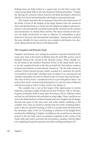 148 Chapter 5
Padang Lawas are both written in a square type of early Kawi script, indi-
cating strong Batak links to the Java-Sumatran Indianized polities.12
Despite
the sharing of a common culture, however, the Batak developed a distinctive
identity as a way of maximizing their advantage in international trade.
This chapter describes the circumstances that led to the ethnicization of
the Batak. Crucial in the forging of the larger identity from the numerous
clans and subclans known as marga was the indigenous religion and its prac-
titioners, who provided the common bond and the structure for the creation
and maintenance of a Batak ethnic identity. The major stimulus in this pro-
cess was Batak involvement in trade as collectors of commodities in great
demand in the local and international marketplace. Among these products,
the most valuable for many centuries were camphor and benzoin, two oleo-
resins obtained from the forests in the Batak lands.
The Camphor and Benzoin Trade
Camphor and benzoin were among the products of greatest demand at the
major port cities in the Straits of Melaka from the early fifth century, and at
Sriwijaya between the seventh to the eleventh century. These valuable res-
ins are found in the northern Sumatran forests in the Batak lands, and so
it was the camphor-benzoin trade that provided the first indirect evidence
of Batak participation in international commerce.13
By the sixth century in
southern China, benzoin became widely accepted as a substitute for myrrh
(Commiphora mukul Engl.) and later came to replace it as a permanent and
valuable commodity not only in China but also in western Asia and Europe.14
The value of these resins—considered to be on a par with gold in China—lay
both in their much-vaunted medical properties as a cure for a host of illnesses
and shortcomings as well as in their scarcity (see chapter 2).
The camphor tree is one of the largest of the dipterocarps in western
Indonesia, reaching a height of between 60 and 70 meters (196 to 226 feet).
It grows at altitudes of 60 to more than 365 meters (196 to 1200 feet) above
sea level on well-drained soils and often on steep ridges. These conditions are
met in the Batak lands in northwest Sumatra between Singkel and Air Bangis.
Benzoin trees grow in the same areas and under similar conditions as the
camphor trees. They are found in clumps from the north of Padang Sidem-
puan to the area around Tarutung, as well as in another three locations from
the mountain valley of the Lai Cinendang, a tributary of the Singkil River,
northward to Sidikalang. Camphor crystallizes in the wood from an oleoresin
present in the tree itself, and it accumulates irregularly in the cavities of the
trunk. Only after twelve years does the tree produce camphor, with the oldest
trees supplying the greatest quantity and others yielding nothing at all.15
 