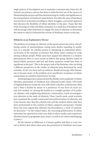 Introduction 5
single pattern of investigation nor to maintain a common time frame for all.
Instead, my primary concern has been to make the best use of the sources in
illuminating the process and thus demonstrating its vitality and significance in
the interpretation of Southeast Asian history. Too often the story of Southeast
Asia has been structured according to ethnic struggles, a presentist approach
that obscures the flexibility of ethnic identities in the past. I hope that this
work, focusing on trade and ethnic formation in a small area of Southeast Asia,
will encourage other historians to engage the issue of ethnicity to determine
the extent to which it informed the actions of Southeast Asians in the past.
Ethnicity as an Explanatory Device
The plethora of writings on ethnicity in the social sciences has led to a bewil-
dering variety of interpretations, raising some doubts regarding its useful-
ness as a concept. Yet scholars persist in attempting to understand ethnic-
ity because of the intensity of emotion that ethnic issues continue to evoke
among ordinary people. While some have argued that ethnicity is a modern
phenomenon, there is every reason to believe that group identity based on
shared beliefs, practices, and real and fictive ancestors would have been as
significant in the past.7
This is the proper task of the historian, who can bring
a different perspective to the studies of ethnicity long dominated by social
scientists. At the very least such an endeavor should encourage other histori-
ans to become aware of the problem of an unreflective acceptance of ethnic
communities as somehow fixed forever in time.
Anthropologists have demonstrated the fluidity and complexity of ethnic
identities, particularly in Southeast Asia. Edmund Leach’s classic 1954 study
of highland Burma reveals the ease with which a Kachin could become Shan
and a Shan a Kachin by means of a preference of one form of social sys-
tem over another. In viewing the Kachin as a complex product of its politi-
cal relations with neighboring distinctive communities, Leach encouraged a
new direction in the study of ethnicity.8
Since Leach’s work, social scientists
have examined the socially constructed and political nature of ethnicity, and
it has become clear that the colonial state and the modern nation-state have
been instrumental in the creation of ethnic categories and groups.9
Charles
Keyes has even argued that ethnicity has flourished as a result of national-
ist discourses.10
In the United States, the increasing politicization of ethnic
minorities has spawned an entire new field of ethnic studies and created new
identities based on geography (pan-Asian), as well as on culture and language
(Latino).11
Yet the interest in difference is a human quality, and there is every rea-
son to believe that ethnic ideas were also prominent in Southeast Asia’s past.
 