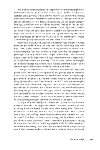 The Batak Malayu 149
On the basis of later evidence we can probably assume that camphor was
traditionally collected by Batak men under a special leader (in subsequent
centuries called pawang), whose spiritual prowess was employed in locating
the elusive commodity. Nevertheless, even with the aid of religious practition-
ers and adherence to strict taboos, including the use of a special camphor
language, expeditions were not always successful. Writing in the late eigh-
teenth century,William Marsden claimed that not even 10 percent of the trees
cut down yielded any crystallized resin or camphor oil. Benzoin trees were
tapped for their resin after seven years but stopped producing after about
ten to twelve years. The finest was obtained in the first three years of tapping.
After that the quality deteriorated and had a lower market value.16
Only small quantities of camphor and benzoin were brought to China,
India, and the Middle East in the early sixth century, which kept their value
high. In the eighth century, camphor was being included as tribute to the
Chinese emperor from non-Indonesian rulers, indicating that camphor was
growing in popularity in other areas.17
Export of benzoin to China may have
begun as early as the fifth century, though some believe that it began as late
as the eighth or even the ninth century.18
This increased demand for camphor
and benzoin was met by Sriwijaya, which was the dominant entrepot in the
Straits of Melaka between the seventh and eleventh centuries.
The Ligor inscription dated 775 CE indicates an expansion of Sriwijayan
power across the straits. A consequence of, and perhaps even an important
motivation for, this expansion would have been the control of camphor sup-
plies from the Isthmus of Kra and the Malay Peninsula. The annals of the
Liang dynasty, which ruled China from 502 to 556 CE, mention that camphor
came from both Funan and Langkasuka. Funan must have imported and
redistributed the camphor since it did not produce the Dryobalanops aromat-
ica variety brought into China.19
Sriwijaya’s incursion on the peninsula would
have prevented further export of camphor to ports on the Mekong delta. By
the latter part of the eighth century, therefore, Sriwijaya may have succeeded
in monopolizing the sale of camphor and benzoin in the region.
A major source of Sriwijayan camphor and benzoin was the forests in
northwest Sumatra. The supply route from these forests to Sriwijaya went
to Padang Lawas via Sipirok and the valley of the Batang Toru. There is lit-
tle evidence that Padang Lawas was ever a large settlement, but it may have
been a trade center linking the northwestern areas of production to east coast
Sumatra.20
From here there was a route leading directly to Barus, as well as
two alternate routes southward. One of the southern routes went via Padang
Sidempuan to the valley of the Batang Angkola, while the other passed near
Sibuhuan in the Padang Lawas across the mountains into the Angkola valley
near Si Abu. From the Angkola valley the route continued southward through
 