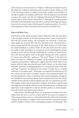 The Batak Malayu 151
enth century by an entity known as “Malayu.” Following the Chola invasion,
the temporary weakness of Sriwijaya and its Jambi successor, Malayu, as well
as the increasing volume of Indian Ocean trade, enabled several polities to
emerge as suppliers of camphor and benzoin. This development was tolerated
as long as the vassal areas did not challenge Sriwijaya’s and Malayu’s direct
export trade in Indian Ocean commodities.28
Although its secondary centers
and feeder ports had always had some direct trading with foreign merchants,
from the late eleventh century this became the dominant pattern. Two of the
most important of these alternative ports were Barus and Kota Cina.
Barus and Kota Cina
The location of the Tamil inscription dated 1088 from Lobu Tua near Barus
is the strongest evidence so far demonstrating Barus’ return to prominence
since the late seventh century. The inscription was erected by a Tamil mer-
chant guild, the Ayyavole-500 (The Five Hundred of the Thousand Direc-
tions), which enjoyed the patronage of the Chola dynasty in Tamil Nadu,
the Tamil homeland in southern India. By the end of the eleventh century
the guild in India had begun to incorporate several ethnolinguistic groups
among its ranks and had become established in a number of coastal towns.
The Lobu Tua inscription refers to the guild “having met at the velapuram
in Varocu, also called the...pattinam.” The word “Varocu” is the name for
Barus, but there is a difference of opinion on the significance of the terms
velapuram and pattinam. Subbarayalu suggests that the former refers to the
harbor while the latter describes the town itself. Christie, on the other hand,
interprets “pattinam” as designating Barus as a commercial center of the first
rank and “velapuram” as referring to the enclave of Lobu Tua as a trading
settlement of secondary rank.29
Permission was required for admission to the
city, and fees for the trade in aromatics (kasturi) were calculated in gold.30
As
an international port, Barus would have had a mixed population, though its
core inhabitants may have been Batak. Direct overland routes from the nearby
camphor forests directly to Barus helped assure the city’s reputation as a reli-
able supplier of that valued commodity. Camphor from Barus could demand
such high prices that Batak collectors in the sixteenth century working on the
right bank of the Singkel River did not sell their product at nearby Singkel,
but took it to the more distant port of Barus.31
Ptak believes that although Barus was frequented by Indians and other
traders from the west, it was not a major port for the export of camphor to
China. Song and Yuan texts, i.e., information from the tenth to the fourteenth
century, do not indicate a regular trade contact between west coast Sumatra
and the southern Chinese ports of Guangdong, Fujian, and Zhejiang.32
The
 
