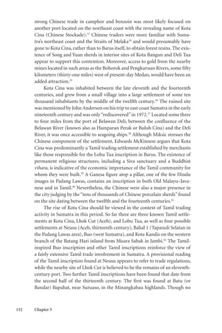 152 Chapter 5
strong Chinese trade in camphor and benzoin was most likely focused on
another port located on the northeast coast with the revealing name of Kota
Cina (Chinese Stockade).33
Chinese traders were more familiar with Suma-
tra’s northeast coast and the Straits of Melaka34
and would presumably have
gone to Kota Cina, rather than to Barus itself, to obtain forest resins. The exis-
tence of Song and Yuan sherds in interior sites of Kota Bangun and Deli Tua
appear to support this contention. Moreover, access to gold from the nearby
mines located in such areas as the Bohorok and Pengkuruan Rivers, some fifty
kilometers (thirty-one miles) west of present-day Medan, would have been an
added attraction.35
Kota Cina was inhabited between the late eleventh and the fourteenth
centuries, and grew from a small village into a large settlement of some ten
thousand inhabitants by the middle of the twelfth century.36
The ruined site
was mentioned by John Anderson on his trip to east coast Sumatra in the early
nineteenth century and was only“rediscovered”in 1972.37
Located some three
to four miles from the port of Belawan Deli, between the confluence of the
Belawan River (known also as Hamparan Perak or Buluh Cina) and the Deli
River, it was once accessible to seagoing ships.38
Although Miksic stresses the
Chinese component of the settlement, Edwards McKinnon argues that Kota
Cina was predominantly a Tamil trading settlement established by merchants
like those responsible for the Lobu Tua inscription in Barus. The existence of
permanent religious structures, including a Siva sanctuary and a Buddhist
vihara, is indicative of the economic importance of the Tamil community for
whom they were built.39
A Ganesa figure atop a pillar, one of the few Hindu
images in Padang Lawas, contains an inscription in both Old Malayu–Java-
nese and in Tamil.40
Nevertheless, the Chinese were also a major presence in
the city judging by the “tens of thousands of Chinese porcelain sherds” found
on the site dating between the twelfth and the fourteenth centuries.41
The rise of Kota Cina should be viewed in the context of Tamil trading
activity in Sumatra in this period. So far there are three known Tamil settle-
ments at Kota Cina, Lhok Cut (Aceh), and Lobu Tua, as well as four possible
settlements at Neusu (Aceh, thirteenth century), Bahal 1 (Tapanuli Selatan in
the Padang Lawas area), Buo (west Sumatra), and Kota Kandis on the western
branch of the Batang Hari inland from Muara Sabak in Jambi.42
The Tamil-
inspired Buo inscription and other Tamil inscriptions reinforce the view of
a fairly extensive Tamil trade involvement in Sumatra. A provisional reading
of the Tamil inscription found at Neusu appears to refer to trade regulations,
while the nearby site of Lhok Cut is believed to be the remains of an eleventh-
century port. Two further Tamil inscriptions have been found that date from
the second half of the thirteenth century. The first was found at Batu (or
Bandar) Bapahat, near Suruaso, in the Minangkabau highlands. Though no
 