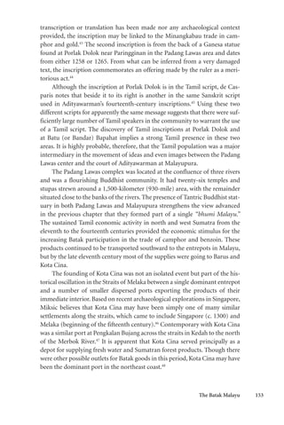 The Batak Malayu 153
transcription or translation has been made nor any archaeological context
provided, the inscription may be linked to the Minangkabau trade in cam-
phor and gold.43
The second inscription is from the back of a Ganesa statue
found at Porlak Dolok near Paringginan in the Padang Lawas area and dates
from either 1258 or 1265. From what can be inferred from a very damaged
text, the inscription commemorates an offering made by the ruler as a meri-
torious act.44
Although the inscription at Porlak Dolok is in the Tamil script, de Cas-
paris notes that beside it to its right is another in the same Sanskrit script
used in Adityawarman’s fourteenth-century inscriptions.45
Using these two
different scripts for apparently the same message suggests that there were suf-
ficiently large number of Tamil speakers in the community to warrant the use
of a Tamil script. The discovery of Tamil inscriptions at Porlak Dolok and
at Batu (or Bandar) Bapahat implies a strong Tamil presence in these two
areas. It is highly probable, therefore, that the Tamil population was a major
intermediary in the movement of ideas and even images between the Padang
Lawas center and the court of Adityawarman at Malayupura.
The Padang Lawas complex was located at the confluence of three rivers
and was a flourishing Buddhist community. It had twenty-six temples and
stupas strewn around a 1,500-kilometer (930-mile) area, with the remainder
situated close to the banks of the rivers. The presence of Tantric Buddhist stat-
uary in both Padang Lawas and Malayupura strengthens the view advanced
in the previous chapter that they formed part of a single “bhumi Malayu.”
The sustained Tamil economic activity in north and west Sumatra from the
eleventh to the fourteenth centuries provided the economic stimulus for the
increasing Batak participation in the trade of camphor and benzoin. These
products continued to be transported southward to the entrepots in Malayu,
but by the late eleventh century most of the supplies were going to Barus and
Kota Cina.
The founding of Kota Cina was not an isolated event but part of the his-
torical oscillation in the Straits of Melaka between a single dominant entrepot
and a number of smaller dispersed ports exporting the products of their
immediate interior. Based on recent archaeological explorations in Singapore,
Miksic believes that Kota Cina may have been simply one of many similar
settlements along the straits, which came to include Singapore (c. 1300) and
Melaka (beginning of the fifteenth century).46
Contemporary with Kota Cina
was a similar port at Pengkalan Bujang across the straits in Kedah to the north
of the Merbok River.47
It is apparent that Kota Cina served principally as a
depot for supplying fresh water and Sumatran forest products. Though there
were other possible outlets for Batak goods in this period, Kota Cina may have
been the dominant port in the northeast coast.48
 