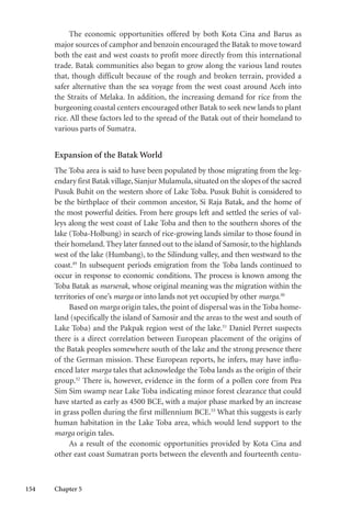 154 Chapter 5
The economic opportunities offered by both Kota Cina and Barus as
major sources of camphor and benzoin encouraged the Batak to move toward
both the east and west coasts to profit more directly from this international
trade. Batak communities also began to grow along the various land routes
that, though difficult because of the rough and broken terrain, provided a
safer alternative than the sea voyage from the west coast around Aceh into
the Straits of Melaka. In addition, the increasing demand for rice from the
burgeoning coastal centers encouraged other Batak to seek new lands to plant
rice. All these factors led to the spread of the Batak out of their homeland to
various parts of Sumatra.
Expansion of the Batak World
The Toba area is said to have been populated by those migrating from the leg-
endary first Batak village,Sianjur Mulamula,situated on the slopes of the sacred
Pusuk Buhit on the western shore of Lake Toba. Pusuk Buhit is considered to
be the birthplace of their common ancestor, Si Raja Batak, and the home of
the most powerful deities. From here groups left and settled the series of val-
leys along the west coast of Lake Toba and then to the southern shores of the
lake (Toba-Holbung) in search of rice-growing lands similar to those found in
their homeland. They later fanned out to the island of Samosir, to the highlands
west of the lake (Humbang), to the Silindung valley, and then westward to the
coast.49
In subsequent periods emigration from the Toba lands continued to
occur in response to economic conditions. The process is known among the
Toba Batak as marserak, whose original meaning was the migration within the
territories of one’s marga or into lands not yet occupied by other marga.50
Based on marga origin tales, the point of dispersal was in the Toba home-
land (specifically the island of Samosir and the areas to the west and south of
Lake Toba) and the Pakpak region west of the lake.51
Daniel Perret suspects
there is a direct correlation between European placement of the origins of
the Batak peoples somewhere south of the lake and the strong presence there
of the German mission. These European reports, he infers, may have influ-
enced later marga tales that acknowledge the Toba lands as the origin of their
group.52
There is, however, evidence in the form of a pollen core from Pea
Sim Sim swamp near Lake Toba indicating minor forest clearance that could
have started as early as 4500 BCE, with a major phase marked by an increase
in grass pollen during the first millennium BCE.53
What this suggests is early
human habitation in the Lake Toba area, which would lend support to the
marga origin tales.
As a result of the economic opportunities provided by Kota Cina and
other east coast Sumatran ports between the eleventh and fourteenth centu-
 
