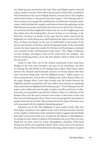 The Batak Malayu 155
ries, Batak groups moved from the Lake Toba and Pakpak regions eastward
using a number of routes. Perret shows the spread of various Karo marga from
their homeland in the current Pakpak districts, located close to the camphor
and benzoin forests, to the present-day Karo region.54
The thriving trade in
forest products encouraged the establishment of settlements along the major
routes, which led from the camphor and benzoin forests through passes in the
Bukit Barisan mountains and finally down the rivers to Kota Cina. The short-
est route from the Karo highlands to Kota Cina was via the Cingkem pass and
then either down the Serdang River (known in Karo as Lau Tawang) or the
Deli River (in Karo, Lau Petani) to the coast. But the easiest route from the
highlands was via the Buaya pass, which followed the upper course of the Ular
River (in Karo, Lau Buaya) to the area of Seribudolok on the border of the
present-day division of the Karo and the Simalungun lands. In the nineteenth
century the most important market for the Karo and Simalungun continued
to be situated on this well-frequented trade route.55
The village of Seberaya
was the strategic convergence point of the routes from the camphor- and
benzoin-producing forests, across the Karo plateau, down to Kota Cina and
the east coast.56
South of Lake Toba, one of the earliest transinsular routes went from
Sibolga on the west coast, through a low pass in the mountains, and then
to Gunung Tua and Portibi in the Padang Lawas region. Many places dated
between the eleventh and fourteenth centuries are found inland with their
main functions being trade with the highland groups.57
Miksic points out
that ceremonial sites, such as those at Padang Lawas and at Muara Takus (on
the upper Kampar River), were often located near the border between the
highlands and the coastal plains and “may reflect some function in regulating
intercourse between highland and lowland groups.”58
From Padang Lawas the
major route southward went through a number of valleys and towns to Rao.
From Rao it was possible to go directly to Muara Takus via a tributary of the
Kampar River, but the more common route seems to have been to Buo and
then out to the Batang Hari River. These routes encouraged the movement of
peoples from the area of Lake Toba southward into the region that later came
to be associated with the Angkola-Mandailing groups.59
Migration out of the Toba highlands to areas south of Lake Toba may
have begun sometime in the eighth century when Sriwijaya became involved
in the camphor and benzoin trade. Scattered evidence suggests that the Batak
had earlier spread into lands now occupied by the Malayu or Minangkabau.
According to some Malayu traditions from Kampar, the area of Rao was once
Batak but was later seized by certain Minangkabau chieftains, while lands
directly east of Rao were regarded as Batak. There is also a story of an attack in
the past on Muara Takus by Batak based in Kuamang, which today is occupied
 