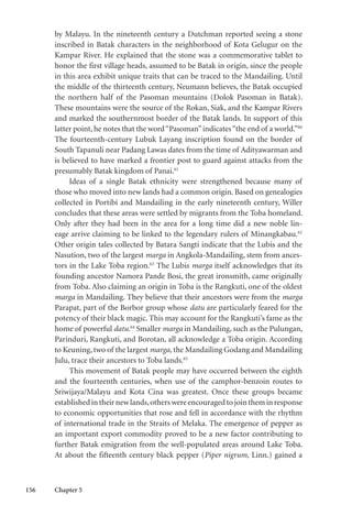 156 Chapter 5
by Malayu. In the nineteenth century a Dutchman reported seeing a stone
inscribed in Batak characters in the neighborhood of Kota Gelugur on the
Kampar River. He explained that the stone was a commemorative tablet to
honor the first village heads, assumed to be Batak in origin, since the people
in this area exhibit unique traits that can be traced to the Mandailing. Until
the middle of the thirteenth century, Neumann believes, the Batak occupied
the northern half of the Pasoman mountains (Dolok Pasoman in Batak).
These mountains were the source of the Rokan, Siak, and the Kampar Rivers
and marked the southernmost border of the Batak lands. In support of this
latter point, he notes that the word“Pasoman”indicates“the end of a world.”60
The fourteenth-century Lubuk Layang inscription found on the border of
South Tapanuli near Padang Lawas dates from the time of Adityawarman and
is believed to have marked a frontier post to guard against attacks from the
presumably Batak kingdom of Panai.61
Ideas of a single Batak ethnicity were strengthened because many of
those who moved into new lands had a common origin. Based on genealogies
collected in Portibi and Mandailing in the early nineteenth century, Willer
concludes that these areas were settled by migrants from the Toba homeland.
Only after they had been in the area for a long time did a new noble lin-
eage arrive claiming to be linked to the legendary rulers of Minangkabau.62
Other origin tales collected by Batara Sangti indicate that the Lubis and the
Nasution, two of the largest marga in Angkola-Mandailing, stem from ances-
tors in the Lake Toba region.63
The Lubis marga itself acknowledges that its
founding ancestor Namora Pande Bosi, the great ironsmith, came originally
from Toba. Also claiming an origin in Toba is the Rangkuti, one of the oldest
marga in Mandailing. They believe that their ancestors were from the marga
Parapat, part of the Borbor group whose datu are particularly feared for the
potency of their black magic. This may account for the Rangkuti’s fame as the
home of powerful datu.64
Smaller marga in Mandailing, such as the Pulungan,
Parinduri, Rangkuti, and Borotan, all acknowledge a Toba origin. According
to Keuning, two of the largest marga, the Mandailing Godang and Mandailing
Julu, trace their ancestors to Toba lands.65
This movement of Batak people may have occurred between the eighth
and the fourteenth centuries, when use of the camphor-benzoin routes to
Sriwijaya/Malayu and Kota Cina was greatest. Once these groups became
establishedintheirnewlands,otherswereencouragedtojointheminresponse
to economic opportunities that rose and fell in accordance with the rhythm
of international trade in the Straits of Melaka. The emergence of pepper as
an important export commodity proved to be a new factor contributing to
further Batak emigration from the well-populated areas around Lake Toba.
At about the fifteenth century black pepper (Piper nigrum, Linn.) gained a
 