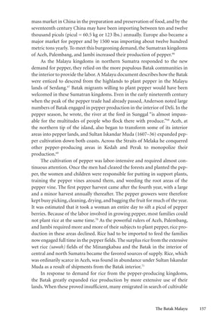 The Batak Malayu 157
mass market in China in the preparation and preservation of food, and by the
seventeenth century China may have been importing between ten and twelve
thousand piculs (picul = 60.5 kg or 123 lbs.) annually. Europe also became a
major market for pepper and by 1500 was importing about twelve hundred
metric tons yearly. To meet this burgeoning demand, the Sumatran kingdoms
of Aceh, Palembang, and Jambi increased their production of pepper.66
As the Malayu kingdoms in northern Sumatra responded to the new
demand for pepper, they relied on the more populous Batak communities in
the interior to provide the labor.A Malayu document describes how the Batak
were enticed to descend from the highlands to plant pepper in the Malayu
lands of Serdang.67
Batak migrants willing to plant pepper would have been
welcomed in these Sumatran kingdoms. Even in the early nineteenth century
when the peak of the pepper trade had already passed, Anderson noted large
numbers of Batak engaged in pepper production in the interior of Deli. In the
pepper season, he wrote, the river at the ford in Sunggal “is almost impass-
able for the multitudes of people who flock there with produce.”68
Aceh, at
the northern tip of the island, also began to transform some of its interior
areas into pepper lands, and Sultan Iskandar Muda (1607–36) expanded pep-
per cultivation down both coasts. Across the Straits of Melaka he conquered
other pepper-producing areas in Kedah and Perak to monopolize their
production.69
The cultivation of pepper was labor-intensive and required almost con-
tinuous attention. Once the men had cleared the forests and planted the pep-
per, the women and children were responsible for putting in support plants,
training the pepper vines around them, and weeding the root areas of the
pepper vine. The first pepper harvest came after the fourth year, with a large
and a minor harvest annually thereafter. The pepper growers were therefore
kept busy picking,cleaning,drying,and bagging the fruit for much of the year.
It was estimated that it took a woman an entire day to sift a picul of pepper
berries. Because of the labor involved in growing pepper, most families could
not plant rice at the same time.70
As the powerful rulers of Aceh, Palembang,
and Jambi required more and more of their subjects to plant pepper, rice pro-
duction in these areas declined. Rice had to be imported to feed the families
now engaged full time in the pepper fields. The surplus rice from the extensive
wet rice (sawah) fields of the Minangkabau and the Batak in the interior of
central and north Sumatra became the favored sources of supply. Rice, which
was ordinarily scarce in Aceh, was found in abundance under Sultan Iskandar
Muda as a result of shipments from the Batak interior.71
In response to demand for rice from the pepper-producing kingdoms,
the Batak greatly expanded rice production by more extensive use of their
lands. When these proved insufficient, many emigrated in search of cultivable
 