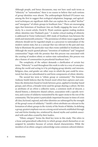 6 Introduction
Although people, and hence documents, may not have used such terms as
“ethnicity” or “nationalism,” there is no reason to believe that such notions
of group identities were absent. The anthropologist Richard O’Connor was
among the first to suggest that ecological adaptation, language, and agricul-
tural techniques are significant shifts that can explain the so-called “decline”
and “emergence” of ethnic groups in Southeast Asia.12
There are encouraging
signs that historians of Southeast Asia are finally engaging the issue of eth-
nicity. In a recent article, David K. Wyatt cautions against reading modern
ethnic identities into Thailand’s past.13
A similar critical reading of ethnicity
is addressed in Victor Lieberman’s 2003 study of Southeast Asia between the
ninth and nineteenth centuries.14
The persistence of ethnic issues suggests that
ethnicity should not be regarded simply as a precursor to nationalism of the
modern nation-state, but as a concept that was relevant in the past and may
help to illuminate the particular ways that events unfolded in Southeast Asia.
Although the much-quoted phrases “invention of traditions” and “imagined
communities” begin with the premise that this process was associated with
the creating of modern ethnic or nation-state nationalisms, this process was
also a feature of communities in precolonial Southeast Asia.15
The complexity of the subject demands a clarification of certain key
terms.“Ethnicity” is used throughout this work to refer to a way of conceptu-
alizing the world and acting in it by privileging group identity and interests.
Religion, class, and gender are other ways in which the past could be struc-
tured, but they are subordinated to and form components of ethnic identity.
The second key term is “ethnic group or community.” The historian
Anthony Smith believes that the French word ethnie best captures and com-
bines the distinction found in Greek between genos, applied to kinship-based
groups, and ethnos, a broader term used for groups sharing a culture. He lists
as attributes of an ethnie a collective name, a common myth of descent, a
shared history, a distinctive shared culture, association with a specific terri-
tory, and a sense of solidarity transmitted by the upper strata to the rest of the
community. The last point is particularly important because in times of crisis
all class, factional, regional, and other identities are submerged by the strength
of the group’s sense of solidarity.16
Smith’s ethnie attributes are relevant in the
formation of ethnic groups in the vicinity of the Straits of Melaka. In defining
a group, greatest emphasis was on a strong social network established through
real and fictive kinship ties, reinforced by shared myths and symbols associ-
ated with and often created by their leaders.
“Ethnic category” forms the third key term in this study. This refers to
a loose and generalized collectivity to which groups attach themselves or are
assigned by outsiders because of certain shared characteristics. While the
members of an ethnic category acknowledge some common cultural relation-
 