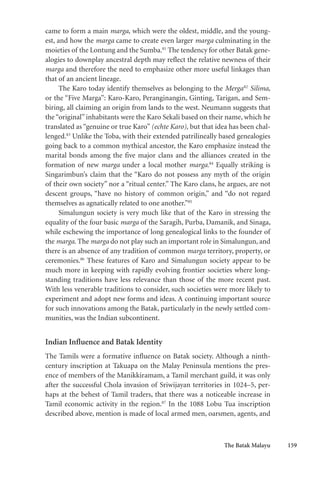 The Batak Malayu 159
came to form a main marga, which were the oldest, middle, and the young-
est, and how the marga came to create even larger marga culminating in the
moieties of the Lontung and the Sumba.81
The tendency for other Batak gene-
alogies to downplay ancestral depth may reflect the relative newness of their
marga and therefore the need to emphasize other more useful linkages than
that of an ancient lineage.
The Karo today identify themselves as belonging to the Merga82
Silima,
or the “Five Marga”: Karo-Karo, Peranginangin, Ginting, Tarigan, and Sem-
biring, all claiming an origin from lands to the west. Neumann suggests that
the “original” inhabitants were the Karo Sekali based on their name, which he
translated as “genuine or true Karo” (echte Karo), but that idea has been chal-
lenged.83
Unlike the Toba, with their extended patrilineally based genealogies
going back to a common mythical ancestor, the Karo emphasize instead the
marital bonds among the five major clans and the alliances created in the
formation of new marga under a local mother marga.84
Equally striking is
Singarimbun’s claim that the “Karo do not possess any myth of the origin
of their own society” nor a “ritual center.” The Karo clans, he argues, are not
descent groups, “have no history of common origin,” and “do not regard
themselves as agnatically related to one another.”85
Simalungun society is very much like that of the Karo in stressing the
equality of the four basic marga of the Saragih, Purba, Damanik, and Sinaga,
while eschewing the importance of long genealogical links to the founder of
the marga. The marga do not play such an important role in Simalungun, and
there is an absence of any tradition of common marga territory, property, or
ceremonies.86
These features of Karo and Simalungun society appear to be
much more in keeping with rapidly evolving frontier societies where long-
standing traditions have less relevance than those of the more recent past.
With less venerable traditions to consider, such societies were more likely to
experiment and adopt new forms and ideas. A continuing important source
for such innovations among the Batak, particularly in the newly settled com-
munities, was the Indian subcontinent.
Indian Influence and Batak Identity
The Tamils were a formative influence on Batak society. Although a ninth-
century inscription at Takuapa on the Malay Peninsula mentions the pres-
ence of members of the Manikkiramam, a Tamil merchant guild, it was only
after the successful Chola invasion of Sriwijayan territories in 1024–5, per-
haps at the behest of Tamil traders, that there was a noticeable increase in
Tamil economic activity in the region.87
In the 1088 Lobu Tua inscription
described above, mention is made of local armed men, oarsmen, agents, and
 