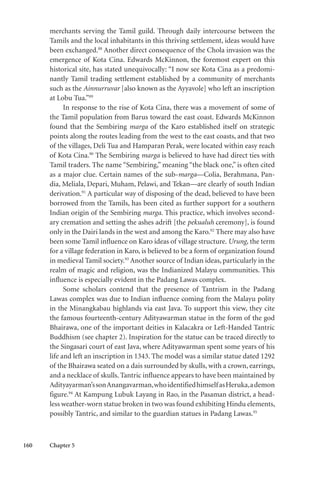 160 Chapter 5
merchants serving the Tamil guild. Through daily intercourse between the
Tamils and the local inhabitants in this thriving settlement, ideas would have
been exchanged.88
Another direct consequence of the Chola invasion was the
emergence of Kota Cina. Edwards McKinnon, the foremost expert on this
historical site, has stated unequivocally: “I now see Kota Cina as a predomi-
nantly Tamil trading settlement established by a community of merchants
such as the Ainnurruvar [also known as the Ayyavole] who left an inscription
at Lobu Tua.”89
In response to the rise of Kota Cina, there was a movement of some of
the Tamil population from Barus toward the east coast. Edwards McKinnon
found that the Sembiring marga of the Karo established itself on strategic
points along the routes leading from the west to the east coasts, and that two
of the villages, Deli Tua and Hamparan Perak, were located within easy reach
of Kota Cina.90
The Sembiring marga is believed to have had direct ties with
Tamil traders. The name “Sembiring,” meaning “the black one,” is often cited
as a major clue. Certain names of the sub-marga—Colia, Berahmana, Pan-
dia, Meliala, Depari, Muham, Pelawi, and Tekan—are clearly of south Indian
derivation.91
A particular way of disposing of the dead, believed to have been
borrowed from the Tamils, has been cited as further support for a southern
Indian origin of the Sembiring marga. This practice, which involves second-
ary cremation and setting the ashes adrift [the pekualuh ceremony], is found
only in the Dairi lands in the west and among the Karo.92
There may also have
been some Tamil influence on Karo ideas of village structure. Urung, the term
for a village federation in Karo, is believed to be a form of organization found
in medieval Tamil society.93
Another source of Indian ideas, particularly in the
realm of magic and religion, was the Indianized Malayu communities. This
influence is especially evident in the Padang Lawas complex.
Some scholars contend that the presence of Tantrism in the Padang
Lawas complex was due to Indian influence coming from the Malayu polity
in the Minangkabau highlands via east Java. To support this view, they cite
the famous fourteenth-century Adityawarman statue in the form of the god
Bhairawa, one of the important deities in Kalacakra or Left-Handed Tantric
Buddhism (see chapter 2). Inspiration for the statue can be traced directly to
the Singasari court of east Java, where Adityawarman spent some years of his
life and left an inscription in 1343. The model was a similar statue dated 1292
of the Bhairawa seated on a dais surrounded by skulls, with a crown, earrings,
and a necklace of skulls. Tantric influence appears to have been maintained by
Adityayarman’ssonAnangavarman,whoidentifiedhimselfasHeruka,ademon
figure.94
At Kampung Lubuk Layang in Rao, in the Pasaman district, a head-
less weather-worn statue broken in two was found exhibiting Hindu elements,
possibly Tantric, and similar to the guardian statues in Padang Lawas.95
 