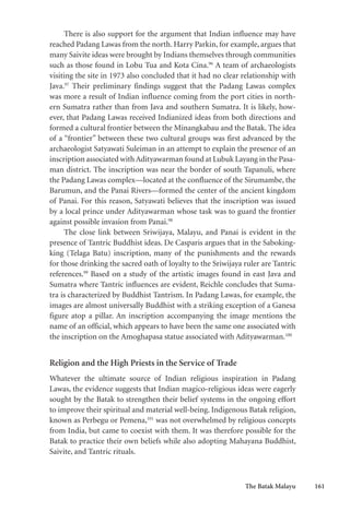The Batak Malayu 161
There is also support for the argument that Indian influence may have
reached Padang Lawas from the north. Harry Parkin, for example, argues that
many Saivite ideas were brought by Indians themselves through communities
such as those found in Lobu Tua and Kota Cina.96
A team of archaeologists
visiting the site in 1973 also concluded that it had no clear relationship with
Java.97
Their preliminary findings suggest that the Padang Lawas complex
was more a result of Indian influence coming from the port cities in north-
ern Sumatra rather than from Java and southern Sumatra. It is likely, how-
ever, that Padang Lawas received Indianized ideas from both directions and
formed a cultural frontier between the Minangkabau and the Batak. The idea
of a “frontier” between these two cultural groups was first advanced by the
archaeologist Satyawati Suleiman in an attempt to explain the presence of an
inscription associated with Adityawarman found at Lubuk Layang in the Pasa-
man district. The inscription was near the border of south Tapanuli, where
the Padang Lawas complex—located at the confluence of the Sirumambe, the
Barumun, and the Panai Rivers—formed the center of the ancient kingdom
of Panai. For this reason, Satyawati believes that the inscription was issued
by a local prince under Adityawarman whose task was to guard the frontier
against possible invasion from Panai.98
The close link between Sriwijaya, Malayu, and Panai is evident in the
presence of Tantric Buddhist ideas. De Casparis argues that in the Saboking-
king (Telaga Batu) inscription, many of the punishments and the rewards
for those drinking the sacred oath of loyalty to the Sriwijaya ruler are Tantric
references.99
Based on a study of the artistic images found in east Java and
Sumatra where Tantric influences are evident, Reichle concludes that Suma-
tra is characterized by Buddhist Tantrism. In Padang Lawas, for example, the
images are almost universally Buddhist with a striking exception of a Ganesa
figure atop a pillar. An inscription accompanying the image mentions the
name of an official, which appears to have been the same one associated with
the inscription on the Amoghapasa statue associated with Adityawarman.100
Religion and the High Priests in the Service of Trade
Whatever the ultimate source of Indian religious inspiration in Padang
Lawas, the evidence suggests that Indian magico-religious ideas were eagerly
sought by the Batak to strengthen their belief systems in the ongoing effort
to improve their spiritual and material well-being. Indigenous Batak religion,
known as Perbegu or Pemena,101
was not overwhelmed by religious concepts
from India, but came to coexist with them. It was therefore possible for the
Batak to practice their own beliefs while also adopting Mahayana Buddhist,
Saivite, and Tantric rituals.
 