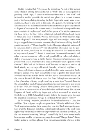 162 Chapter 5
Parkin explains that Perbegu can be considered “a cult of the human
soul,” which in a living person is known as “tondi” and for a dead person is
generally called “begu.”102
Tondi is sometimes translated as “soul stuff” and
is found in smaller quantities in animals and plants. It is present in every
part of the human being, including the hair, fingernails, sweat, tears, urine,
excrement, shadow, and even in the name of a person. The most powerful
tondi resides in the placenta and amniotic fluids at birth, so great care is taken
to dispose of them with the utmost secrecy. Ritual cannibalism provides the
opportunity to strengthen one’s tondi at the expense of the victim by consum-
ing those parts of the body potent with tondi, such as the blood, heart, palms
of hands, and soles of the feet. When a person dies, the tondi becomes begu
(ancestral spirit).103
The most powerful begu, and hence subject to the most
frequent appeals, is the sombaon, an ancestral spirit who when living founded
great communities.104
Through public feasts of homage, a begu is transformed
to sumangot, then to sombaon.105
The ultimate test of potency was the pos-
session of sahala, which can be succinctly translated as the “manifestation
of supernatural power.”106
Sahala is manifested in successful economic and
other ventures, numerous children and grandchildren, influential relatives,
skill in oratory, or bravery in battle. Respect (hasangapon) accompanies one
possessed of sahala, while refusal to obey and venerate such a person courts
disaster.107
This “cult of the human soul” became an important marker of
Batak identity and a recognizable ethnic boundary with their neighbors.
From early times, religion was closely linked to trade among the Batak.
Religious edifices were built along trade routes to protect the trader from
adverse human and natural forces and thus assure the economic success of
the venture. Edwards McKinnon notes that from Padang Lawas southward is
a line of candi or religious temples marking a route from Tapanuli down to
the Minangkabau lands. More candi are found along rivers used to gain access
to the east coast. The Padang Lawas or Panai complex arose due to its strate-
gic location at the crossroads of several riverine and land routes. The ancient
kingdom of Panai, sufficiently important to have warranted an attack by
Chola forces in 1024–5, benefited from its links to the interior areas through
the important transinsular portage in the Panai-Barumun river valley.108
In the Padang Lawas site, as well as in the Tamil settlements at Lobu Tua
and Kota Cina, religious temples are prominent. With the withdrawal of the
Tamil population and/or their absorption into the Batak community, per-
haps after the demise of Kota Cina in the fourteenth century, the candi were
replaced by tombs erected to honor important Batak ancestors (sombaon). In
the late nineteenth century, “Malayu” (most likely Batak who moved easily
between two worlds, perhaps more properly termed “Malayu Batak”) horse
traders going to the Karo plateau from the east coast made offerings at the
 
