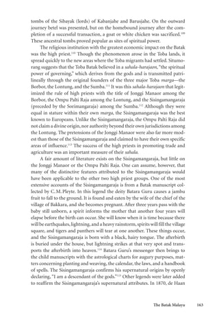 The Batak Malayu 163
tombs of the Sibayak (lords) of Kabanjahe and Barusjahe. On the outward
journey betel was presented, but on the homebound journey after the com-
pletion of a successful transaction, a goat or white chicken was sacrificed.109
These ancestral tombs proved popular as sites of spiritual power.
The religious institution with the greatest economic impact on the Batak
was the high priest.110
Though the phenomenon arose in the Toba lands, it
spread quickly to the new areas where the Toba migrants had settled. Situmo-
rang suggests that the Toba Batak believed in a sahala-harajaon, “the spiritual
power of governing,” which derives from the gods and is transmitted patri-
lineally through the original founders of the three major Toba marga—the
Borbor, the Lontung, and the Sumba.111
It was this sahala-harajaon that legit-
imized the rule of high priests with the title of Jonggi Manaor among the
Borbor, the Ompu Palti Raja among the Lontung, and the Sisingamangaraja
(preceded by the Sorimangaraja) among the Sumba.112
Although they were
equal in stature within their own marga, the Sisingamangaraja was the best
known to Europeans. Unlike the Sisingamangaraja, the Ompu Palti Raja did
not claim a divine origin,nor authority beyond their own jurisdictions among
the Lontung. The pretensions of the Jonggi Manaor were also far more mod-
est than those of the Sisingamangaraja and claimed to have their own specific
areas of influence.113
The success of the high priests in promoting trade and
agriculture was an important measure of their sahala.
A fair amount of literature exists on the Sisingamangaraja, but little on
the Jonggi Manaor or the Ompu Palti Raja. One can assume, however, that
many of the distinctive features attributed to the Sisingamangaraja would
have been applicable to the other two high priest groups. One of the most
extensive accounts of the Sisingamangaraja is from a Batak manuscript col-
lected by C.M.Pleyte. In this legend the deity Batara Guru causes a jambu
fruit to fall to the ground. It is found and eaten by the wife of the chief of the
village of Bakkara, and she becomes pregnant. After three years pass with the
baby still unborn, a spirit informs the mother that another four years will
elapse before the birth can occur. She will know when it is time because there
will be earthquakes,lightning,and a heavy rainstorm,spirits will fill the village
square, and tigers and panthers will tear at one another. These things occur,
and the Sisingamangaraja is born with a black, hairy tongue. The afterbirth
is buried under the house, but lightning strikes at that very spot and trans-
ports the afterbirth into heaven.114
Batara Guru’s messenger then brings to
the child manuscripts with the astrological charts for augury purposes, mat-
ters concerning planting and weaving, the calendar, the laws, and a handbook
of spells. The Sisingamangaraja confirms his supernatural origins by openly
declaring, “I am a descendant of the gods.”115
Other legends were later added
to reaffirm the Sisingamangaraja’s supernatural attributes. In 1870, de Haan
 