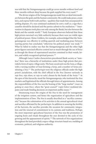 164 Chapter 5
was told that the Sisingamangaraja could go seven months without food and
three months without sleep because the gods supplied his every need.116
The divine origins of the Sisingamangaraja made him an ideal intermedi-
ary between the gods and the human community.He could make peace,create
laws, and expose both truth and lies—qualities that made him unsurpassed in
settling disputes. If a war continued unabated, he sent a staff as a sign that a
ceasefire should be declared and the parties submit to his mediation.117
Inter-
vention in disputes took place not only among the Batak, but also between the
Batak and the outside world.118
Early European observers believed that these
high priests exercised very little authority because there were no visible signs
of political power. Heine-Geldern, for example, acknowledged that the Sisin-
gamangaraja was effective in settling quarrels and mediating peace between
warring parties but concluded, “otherwise his political power was weak.”119
What he failed to realize was that the Sisingamangaraja and the other high
priest figures exercised effective control not so much through the use of force
as through the threat of supernatural sanction contained in their words, let-
ters, and widely recognized spiritual powers.120
Although Lance Castles characterizes precolonial Batak society as “state-
less,” there was a hierarchy of institutions under these high priests that pro-
vided a form of supra-village unity.The basic social unit was the huta, a village,
with a varying number of huta forming a horja, and a number of horja con-
stituting a bius.121
The parbaringin were the religious officials under the high
priest’s jurisdiction, with the chief official in the bius (known variously as
raja bius, raja oloan, or raja na ualu) chosen by the heads of the horja.122
At
the apex of this hierarchy stood the Sisingamangaraja, who instituted the bius
markets and legitimized the officials through letters of appointments. Among
the responsibilities of the bius was the hosting of the “large market” (onan na
godang or onan bius), where the “great council” (rapot bolon) mediated dis-
putes and made binding decisions on important public issues.123
Situmorang traces the origins of the bius to the need for management
of the irrigation system, and hence the organization of agriculture and the
implementation of laws. The bius is usually described as a “sacrifice commu-
nity” because the culmination of its activities is the annual agricultural ritual
and sacrifice officiated by the parbaringin. In addition to assuring the fertility
of the harvests, the sacrifice provides the occasion for community integra-
tion and the renewal of commitment to its customs and traditions. Perhaps
the most important agricultural function of the bius was the promotion of
ongoing feasts and rituals throughout the year devoted to the cycle of rice
growing and the appeasement of spirits.124
The network of bius organizations
throughout the land provided a supra-village structure based on a melding of
economic, political, and religious authority.
 