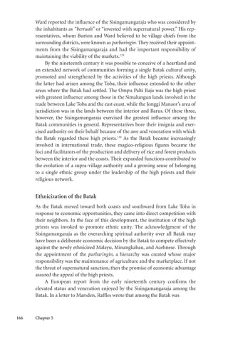 166 Chapter 5
Ward reported the influence of the Sisingamangaraja who was considered by
the inhabitants as “bertuah” or “invested with supernatural power.” His rep-
resentatives, whom Burton and Ward believed to be village chiefs from the
surrounding districts, were known as parbaringin. They received their appoint-
ments from the Sisingamangaraja and had the important responsibility of
maintaining the viability of the markets.129
By the nineteenth century it was possible to conceive of a heartland and
an extended network of communities forming a single Batak cultural unity,
promoted and strengthened by the activities of the high priests. Although
the latter had arisen among the Toba, their influence extended to the other
areas where the Batak had settled. The Ompu Palti Raja was the high priest
with greatest influence among those in the Simalungun lands involved in the
trade between Lake Toba and the east coast, while the Jonggi Manaor’s area of
jurisdiction was in the lands between the interior and Barus. Of these three,
however, the Sisingamangaraja exercised the greatest influence among the
Batak communities in general. Representatives bore their insignia and exer-
cised authority on their behalf because of the awe and veneration with which
the Batak regarded these high priests.130
As the Batak became increasingly
involved in international trade, these magico-religious figures became the
foci and facilitators of the production and delivery of rice and forest products
between the interior and the coasts. Their expanded functions contributed to
the evolution of a supra-village authority and a growing sense of belonging
to a single ethnic group under the leadership of the high priests and their
religious network.
Ethnicization of the Batak
As the Batak moved toward both coasts and southward from Lake Toba in
response to economic opportunities, they came into direct competition with
their neighbors. In the face of this development, the institution of the high
priests was invoked to promote ethnic unity. The acknowledgment of the
Sisingamangaraja as the overarching spiritual authority over all Batak may
have been a deliberate economic decision by the Batak to compete effectively
against the newly ethnicized Malayu, Minangkabau, and Acehnese. Through
the appointment of the parbaringin, a hierarchy was created whose major
responsibility was the maintenance of agriculture and the marketplace. If not
the threat of supernatural sanction, then the promise of economic advantage
assured the appeal of the high priests.
A European report from the early nineteenth century confirms the
elevated status and veneration enjoyed by the Sisingamangaraja among the
Batak. In a letter to Marsden, Raffles wrote that among the Batak was
 