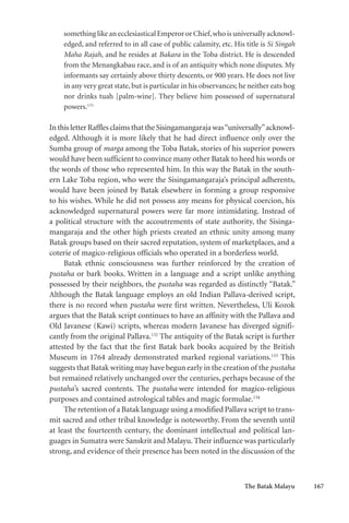 The Batak Malayu 167
something like an ecclesiastical Emperor or Chief,who is universally acknowl-
edged, and referred to in all case of public calamity, etc. His title is Si Singah
Maha Rajah, and he resides at Bakara in the Toba district. He is descended
from the Menangkabau race, and is of an antiquity which none disputes. My
informants say certainly above thirty descents, or 900 years. He does not live
in any very great state, but is particular in his observances; he neither eats hog
nor drinks tuah [palm-wine]. They believe him possessed of supernatural
powers.131
In this letter Raffles claims that the Sisingamangaraja was“universally”acknowl-
edged. Although it is more likely that he had direct influence only over the
Sumba group of marga among the Toba Batak, stories of his superior powers
would have been sufficient to convince many other Batak to heed his words or
the words of those who represented him. In this way the Batak in the south-
ern Lake Toba region, who were the Sisingamangaraja’s principal adherents,
would have been joined by Batak elsewhere in forming a group responsive
to his wishes. While he did not possess any means for physical coercion, his
acknowledged supernatural powers were far more intimidating. Instead of
a political structure with the accoutrements of state authority, the Sisinga-
mangaraja and the other high priests created an ethnic unity among many
Batak groups based on their sacred reputation, system of marketplaces, and a
coterie of magico-religious officials who operated in a borderless world.
Batak ethnic consciousness was further reinforced by the creation of
pustaha or bark books. Written in a language and a script unlike anything
possessed by their neighbors, the pustaha was regarded as distinctly “Batak.”
Although the Batak language employs an old Indian Pallava-derived script,
there is no record when pustaha were first written. Nevertheless, Uli Kozok
argues that the Batak script continues to have an affinity with the Pallava and
Old Javanese (Kawi) scripts, whereas modern Javanese has diverged signifi-
cantly from the original Pallava.132
The antiquity of the Batak script is further
attested by the fact that the first Batak bark books acquired by the British
Museum in 1764 already demonstrated marked regional variations.133
This
suggests that Batak writing may have begun early in the creation of the pustaha
but remained relatively unchanged over the centuries, perhaps because of the
pustaha’s sacred contents. The pustaha were intended for magico-religious
purposes and contained astrological tables and magic formulae.134
The retention of a Batak language using a modified Pallava script to trans-
mit sacred and other tribal knowledge is noteworthy. From the seventh until
at least the fourteenth century, the dominant intellectual and political lan-
guages in Sumatra were Sanskrit and Malayu. Their influence was particularly
strong, and evidence of their presence has been noted in the discussion of the
 