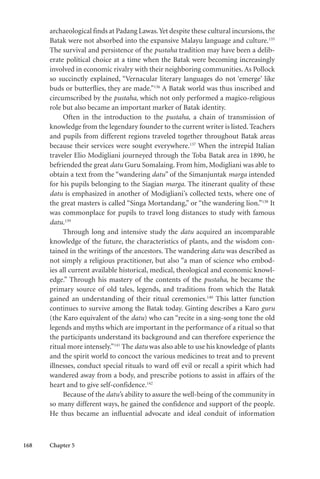 168 Chapter 5
archaeological finds at Padang Lawas.Yet despite these cultural incursions, the
Batak were not absorbed into the expansive Malayu language and culture.135
The survival and persistence of the pustaha tradition may have been a delib-
erate political choice at a time when the Batak were becoming increasingly
involved in economic rivalry with their neighboring communities. As Pollock
so succinctly explained, “Vernacular literary languages do not ‘emerge’ like
buds or butterflies, they are made.”136
A Batak world was thus inscribed and
circumscribed by the pustaha, which not only performed a magico-religious
role but also became an important marker of Batak identity.
Often in the introduction to the pustaha, a chain of transmission of
knowledge from the legendary founder to the current writer is listed. Teachers
and pupils from different regions traveled together throughout Batak areas
because their services were sought everywhere.137
When the intrepid Italian
traveler Elio Modigliani journeyed through the Toba Batak area in 1890, he
befriended the great datu Guru Somalaing. From him, Modigliani was able to
obtain a text from the “wandering datu” of the Simanjuntak marga intended
for his pupils belonging to the Siagian marga. The itinerant quality of these
datu is emphasized in another of Modigliani’s collected texts, where one of
the great masters is called “Singa Mortandang,” or “the wandering lion.”138
It
was commonplace for pupils to travel long distances to study with famous
datu.139
Through long and intensive study the datu acquired an incomparable
knowledge of the future, the characteristics of plants, and the wisdom con-
tained in the writings of the ancestors. The wandering datu was described as
not simply a religious practitioner, but also “a man of science who embod-
ies all current available historical, medical, theological and economic knowl-
edge.” Through his mastery of the contents of the pustaha, he became the
primary source of old tales, legends, and traditions from which the Batak
gained an understanding of their ritual ceremonies.140
This latter function
continues to survive among the Batak today. Ginting describes a Karo guru
(the Karo equivalent of the datu) who can “recite in a sing-song tone the old
legends and myths which are important in the performance of a ritual so that
the participants understand its background and can therefore experience the
ritual more intensely.”141
The datu was also able to use his knowledge of plants
and the spirit world to concoct the various medicines to treat and to prevent
illnesses, conduct special rituals to ward off evil or recall a spirit which had
wandered away from a body, and prescribe potions to assist in affairs of the
heart and to give self-confidence.142
Because of the datu’s ability to assure the well-being of the community in
so many different ways, he gained the confidence and support of the people.
He thus became an influential advocate and ideal conduit of information
 