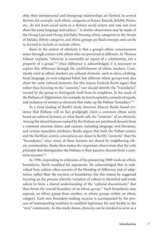 Introduction 7
ship, their interpersonal and intergroup relationships are limited. In central
Borneo, for example, such ethnic categories as Kayan, Kenyah, Kelabit, Penan,
etc., do not form social units or a distinct social system and may not even
share the same language and culture.17
A similar observation may be made of
the Orang Laut and Orang Asli/Suku Terasing ethnic categories in the Straits
of Melaka. Ethnic categories and ethnic groups are fluid concepts and can be
re-formed to include or exclude others.
Basic to the notion of ethnicity is that a group’s ethnic consciousness
arises through contact with others who are perceived as different. As Thomas
Eriksen explains, “ethnicity is essentially an aspect of a relationship, not a
property of a group.”18
Once difference is acknowledged, it is necessary to
exploit this difference through the establishment of ethnic markers. Com-
monly cited as ethnic markers are cultural elements, such as dress, clothing,
food, language, or even religious belief, but different ethnic groups may also
share the same cultural elements. For this reason Frederik Barth argues that
rather than focusing on the “contents,” one should identify the “boundaries”
erected by the group to distinguish itself from its neighbors. In his study of
the Pathans of Afghanistan,for example,he lists hospitality,councils of equals,
and seclusion of women as elements that make up the Pathan “boundary.”19
In a close reading of Barth’s study, however, Marcus Banks found evi-
dence that Pathans will in fact grudgingly claim a common ethnic unity
based on cultural features, or what Barth calls the “contents” of an ethnicity.
Among the shared features named by the Pathans are patrilineal descent from
a common ancestor, Islam, and custom, including language, oral literature,
and certain masculine attributes. Banks argues that both the Pathan-centric
and the Barthian-centric conceptions are closer to Barth’s “contents” than his
“boundaries,” since many of these features are shared by neighboring eth-
nic communities. Banks then makes the important observation that the only
principle that distinguishes the Pathans is their putative descent from a com-
mon ancestor.20
In 1998, responding to criticisms of his pioneering 1969 work on ethnic
boundaries, Barth modified his arguments. He acknowledged that in indi-
vidual lives, culture often consists of the blending of difference and of adap-
tation, rather than the erection of boundaries. For this reason he suggested
focusing on the process whereby variation of culture is identified and made
salient to form a shared understanding of the “cultural discontinuity” that
then forms the crucial boundary of an ethnic group.21
Such boundaries may
separate an ethnic group from another, or ethnic groups within an ethnic
category. Each new boundary-making exercise is accompanied by the pro-
cess of reinterpreting tradition to establish legitimacy for and loyalty to the
“new” community. As this study shows, ethnicity can be invoked to serve as a
 