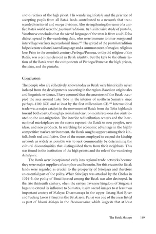 The Batak Malayu 169
and directives of the high priest. His wandering lifestyle and the practice of
accepting pupils from all Batak lands contributed to a network that tran-
scended territorial and marga divisions.Also strengthening the sense of a uni-
fied Batak world were the pustaha traditions. In his intensive study of pustaha,
Voorhoeve concludes that the sacred language of the texts is from a sub-Toba
dialect spread by the wandering datu, who were immune to inter-marga and
intervillage warfares in precolonial times.143
The spread of the pustaha tradition
helped create a shared sacred language and a common store of magico-religious
lore.Prior to the twentieth century,Perbegu/Pemena, or the old religion of the
Batak, was a central element in Batak identity. But the keys to the ethniciza-
tion of the Batak were the components of Perbegu/Pemena: the high priests,
the datu, and the pustaha.
Conclusion
The people who are collectively known today as Batak were historically never
isolated from the developments occurring in the region. Based on origin tales
and linguistic evidence, I have assumed that the ancestors of the Batak occu-
pied the area around Lake Toba in the interior of northern Sumatra since
perhaps 4500 BCE and at least by the first millennium CE.144
International
trade was a major catalyst in the movement of Batak from the Toba highlands
toward both coasts, though personal and environmental reasons also contrib-
uted to the out-migration. The interior redistribution centers and the inter-
national marketplaces on the coasts exposed the Batak to new peoples, new
ideas, and new products. In searching for economic advantage in the highly
competitive market environment, the Batak sought support among their kin-
folk, both real and fictive. One of the means employed to extend the kinship
network as widely as possible was to seek commonality by determining the
cultural discontinuities that distinguished them from their neighbors. This
was found in the institution of the high priests and the role of the wandering
datu/guru.
The Batak were incorporated early into regional trade networks because
they were major suppliers of camphor and benzoin. For this reason the Batak
lands were regarded as crucial to the prosperity of Sriwijaya and therefore
an essential part of the polity. When Sriwijaya was attacked by the Cholas in
1024–5, the polity of Panai located among the Batak was also destroyed. In
the late thirteenth century, when the eastern Javanese kingdom of Singosari
began to extend its influence to Sumatra, it sent sacred images to at least two
important centers of Malayu: Dharmasraya in the upper Batang Hari River
and Padang Lawas (Panai) in the Batak area. Panai was one of the areas listed
as part of bhumi Malayu in the Desawarnana, which suggests that at least
 