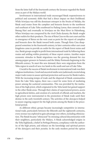 170 Chapter 5
from the latter half of the fourteenth century the Javanese regarded the Batak
areas as part of the Malayu world.
Involvement in international trade encouraged Batak responsiveness to
political and economic shifts that had a direct impact on their livelihood.
While Sriwijaya was still the dominant entrepot in the Straits of Melaka, the
Batak used routes from the camphor and benzoin forests to the northwest
and southeast of Lake Toba southward to Padang Lawas, then onward to the
Batang Hari and eventually to Sriwijaya on the Musi River in Palembang.
When Sriwijaya was conquered by the rival Chola dynasty, the Batak sought
other outlets for their products.The rise of Kota Cina on the east coast and the
re-emergence of Barus on the west coast as ports for the export of camphor
and benzoin drew the Batak toward both coasts. Though Kota Cina disap-
peared sometime in the fourteenth century, in later centuries other east coast
kingdoms came to provide an outlet for the export of Batak forest resins and
rice. Batak groups sought to profit from international trade by following these
routes and settling within proximity of these export centers. Another major
economic stimulus to Batak migrations was the growing demand for rice
among pepper growers in Sumatra and the Malay Peninsula beginning in the
fifteenth century. To meet this new demand, there were migrations from the
Toba region in search of new rice lands to the south and east of Lake Toba.
Crucial to the success of Batak involvement in international trade was their
religious institutions.Candi and ancestral tombs were judiciously erected along
major trade routes to assure spiritual protection and success for Batak traders.
With the increasing tempo of trade and the dispersal of Batak communities
from the Lake Toba region, there was a need for some form of mediating
power among the scattered communities. This was provided by the institu-
tion of the high priest, which originated in the Toba lands but gained support
in the other Batak areas. Through their claims of supernatural powers, access
to agricultural deities, and creation of a network of officials and markets, the
high priests were instrumental in the promotion of Batak trade until their
demise in the early twentieth century. The activities of the datu/guru helped
to assure ongoing support for the high priests among the Batak in the preco-
lonial period.
As different ethnic groups became increasingly competitive in interna-
tional trade, particularly between the fifteenth and the eighteenth centuries,
every avenue was explored to gain advantage over others, including ethniciza-
tion. The Batak became “ethnicized” by stressing cultural discontinuities with
their neighbors, particularly the Malayu. A Batak acknowledged origins in
the Toba highlands, a belief in Perbegu/Pemena, compliance with the author-
ity of the high priests, and reliance on the knowledge and spiritual powers
of the datu/guru and their pustaha. In the early modern period the option
 