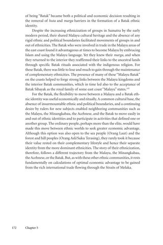172 Chapter 5
of being “Batak” became both a political and economic decision resulting in
the removal of huta and marga barriers in the formation of a Batak ethnic
identity.
Despite the increasing ethnicization of groups in Sumatra by the early
modern period, their shared Malayu cultural heritage and the absence of any
rigid ethnic and political boundaries facilitated movements of groups in and
out of ethnicities. The Batak who were involved in trade in the Malayu areas of
the east coast found it advantageous at times to become Malayu by embracing
Islam and using the Malayu language. Yet they knew their marga, and when
they returned to the interior they reaffirmed their links to the ancestral lands
through specific Batak rituals associated with the indigenous religion. For
these Batak, there was little to lose and much to gain through the maintenance
of complementary ethnicities. The presence of many of these “Malayu Batak”
on the coasts helped to forge strong links between the Malayu kingdoms and
the interior Batak communities, which in time led also to the acceptance of
Batak Sibayak as the royal family of some east coast “Malayu” states.145
For the Batak, the flexibility to move between a Malayu and a Batak eth-
nic identity was useful economically and ritually.A common cultural base, the
absence of insurmountable ethnic and political boundaries, and a continuing
desire by rulers for new subjects enabled neighboring communities such as
the Malayu, the Minangkabau, the Acehnese, and the Batak to move easily in
and out of ethnic identities and to participate in activities that defined one or
another group. The ordinary people, perhaps more than the elite, would have
made this move between ethnic worlds to seek greater economic advantage.
Although this option was also open to the sea people (Orang Laut) and the
forest and hill peoples (Orang Asli/Suku Terasing), they rarely took it because
their value rested on their complementary lifestyle and hence their separate
identity from the more dominant ethnicities. The story of their ethnicization,
therefore, follows a different trajectory from the Malayu, the Minangkabau,
theAcehnese,or the Batak.But,as with these other ethnic communities,it rests
fundamentally on calculations of optimal economic advantage to be gained
from the rich international trade flowing through the Straits of Melaka.
 