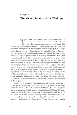 173
Chapter 6
The Orang Laut and the Malayu
T
he Orang Laut are well known in the history of South-
east Asia because they are associated with trade and
piracy. The strong negative image of piracy has partially
defined and delimited the Orang Laut’s ethnic boundaries. Yet it should be
noted that in the past when the Orang Laut were an integral part of a Malayu
polity, they were proud of their status and the high offices held by their lead-
ers. They were arguably the most valued subjects or allies of the Malayu rulers
because of their indispensable role in promoting international trade. Their
intimate knowledge of their home seascapes enabled them to gather edible
seaweeds, pearls, and turtle shells for the China market. But their most valu-
able contribution to Malayu rulers was maintaining security in the sea lanes
and in “persuading” international merchant vessels to frequent the ruler’s
port. In return, the Orang Laut were honored with titles, social status, and
access to foreign goods. Only with the major shift in Malayu economies to
agricultural and extractive industries in the late nineteenth century did this
profitable complementary relationship end. The historical shifts in the eco-
nomic and social fortunes of the Orang Laut within the Malayu world, and
the corresponding adjustments made in their ethnic identities, are the subject
of this chapter.
In the ethnography of the Orang Laut, three divisions are usually men-
tioned: the Sama-Bajau, the Orang Laut, and the Moken/Moklen. The Sama-
Bajau are located on the northeastern coast of Borneo, the Sulu archipelago,
and in smaller groups in Sulawesi, the Lesser Sundas, and Maluku. The Sama-
Bajau will not be discussed because they are not associated with the Straits
of Melaka, which is the focus of this study. Nevertheless, many of the obser-
vations made about the Orang Laut and the Moken/Moklen would prob-
ably apply equally well to the Sama-Bajau.1
“Orang Laut” is the term usually
 