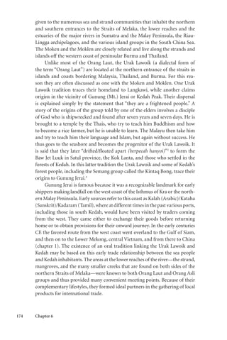 174 Chapter 6
given to the numerous sea and strand communities that inhabit the northern
and southern entrances to the Straits of Melaka, the lower reaches and the
estuaries of the major rivers in Sumatra and the Malay Peninsula, the Riau-
Lingga archipelagoes, and the various island groups in the South China Sea.
The Moken and the Moklen are closely related and live along the strands and
islands off the western coast of peninsular Burma and Thailand.
Unlike most of the Orang Laut, the Urak Lawoik (a dialectal form of
the term “Orang Laut”) are located at the northern entrance of the straits in
islands and coasts bordering Malaysia, Thailand, and Burma. For this rea-
son they are often discussed as one with the Moken and Moklen. One Urak
Lawoik tradition traces their homeland to Langkawi, while another claims
origins in the vicinity of Gunung (Mt.) Jerai or Kedah Peak. Their dispersal
is explained simply by the statement that “they are a frightened people.” A
story of the origins of the group told by one of the elders involves a disciple
of God who is shipwrecked and found after seven years and seven days. He is
brought to a temple by the Thais, who try to teach him Buddhism and how
to become a rice farmer, but he is unable to learn. The Malayu then take him
and try to teach him their language and Islam, but again without success. He
thus goes to the seashore and becomes the progenitor of the Urak Lawoik. It
is said that they later “drifted/floated apart (berpecah hanyoi)”2
to form the
Baw Jet Luuk in Satul province, the Kok Lanta, and those who settled in the
forests of Kedah. In this latter tradition the Urak Lawoik and some of Kedah’s
forest people, including the Semang group called the Kintaq Bong, trace their
origins to Gunung Jerai.3
Gunung Jerai is famous because it was a recognizable landmark for early
shippers making landfall on the west coast of the Isthmus of Kra or the north-
ern Malay Peninsula. Early sources refer to this coast as Kalah (Arabic)/Kataha
(Sanskrit)/Kadaram (Tamil),where at different times in the past various ports,
including those in south Kedah, would have been visited by traders coming
from the west. They came either to exchange their goods before returning
home or to obtain provisions for their onward journey. In the early centuries
CE the favored route from the west coast went overland to the Gulf of Siam,
and then on to the Lower Mekong, central Vietnam, and from there to China
(chapter 1). The existence of an oral tradition linking the Urak Lawoik and
Kedah may be based on this early trade relationship between the sea people
and Kedah inhabitants.The areas at the lower reaches of the river—the strand,
mangroves, and the many smaller creeks that are found on both sides of the
northern Straits of Melaka—were known to both Orang Laut and Orang Asli
groups and thus provided many convenient meeting points. Because of their
complementary lifestyles, they formed ideal partners in the gathering of local
products for international trade.
 