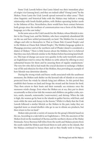 The Orang Laut and the Malayu 175
Some Urak Lawoik believe that Lanta Island was their immediate place
of origin (via Gunung Jerai), and they are indeed called “Orang Lonta” by the
Moken. From Lanta the Urak Lawoik spread outward to other areas.4
Their
close linguistic and historical links with the Malayu may indicate a strong
relationship with South Kedah polities, with Moken operating farther north
in the Isthmus of Kra. Nevertheless, there would have been contact between
both groups since the medium of communication was a form of the Malayu
language, as is the case today.5
In the same area as the Urak Lawoik live the Moken,whose lifestyle is sim-
ilar to the Orang Laut, and the Moklen, who have completely abandoned life
on the sea and have settled permanently on land. The Moklen live in coastal
villages and refer to themselves in Thai as Chaaw Bok (Coastal People) and
to the Moken as Chaaw Kok (Island People). The Moklen language spoken in
Phangnga province and at the northern end of Phuket island is considered a
dialect of Moken.6
There is little known about the Moklen, but it is believed
that they once led a lifestyle similar to the Moken before becoming land dwell-
ers. This type of change can occur very quickly. In the early twentieth century
an Englishman tried to entice the Moken to settle ashore by offering to erect
substantial houses for them and by assuring them of regular employment.7
The very few who did so had made the crucial decision to exchange a Moken
way of life and ethnicity for that of the Moklen, thus providing an example of
how lifestyle may determine identity.
During the strong winds and heavy swells associated with the southwest
monsoon, the Moken seek shelter on the leeward side of islands or on coasts
protected from the winds by islands lying just offshore. In this period they
establish their homes on land and forage the strand and the forests for food.
They then return to their boats and their nomadic sea existence once the
monsoon winds change. Even when the Moken are at sea, they put to shore
occasionally so that at low tide the women and children can gather crabs, oys-
ters, snails, mussels, watermoths [watermotten], and shrimp. When the tide
is high, the women go by boat to the islands to gather berries, wild fruit, and
roots while the men seek honey in the forests.8
While it is likely that the Urak
Lawoik followed a similar lifestyle as the Moken in the past, today they are
regarded more as strand dwellers who go to sea to obtain sea products, but
then return to live on land.9
Moken tales provide a variety of reasons for the group’s lifestyle based on
the sea. According to a tale told to an Englishman c. 1930, the ancestors of the
Moken lived on the mainland of Burma and the northern shores of the Malay
Peninsula. Fierce Burmese hill tribes from the north and Malayu pirates from
the south raided the Moken and forced them to seek safety in the islands. But
the Malayu continued to harass them and so they finally took to living on
 