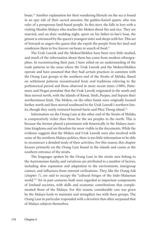176 Chapter 6
boats.10
Another explanation for their wandering lifestyle on the sea is found
in an epic tale of their sacred ancestor, the golden-haired queen, who was
ruler of a prosperous land-based people. In this story she falls in love with a
visiting Muslim Malayu who teaches the Moken about fire and rice. They are
married, and on their wedding night, spent on his father-in-law’s boat, the
groom is entranced by the queen’s youngest sister and sleeps with her. This act
of betrayal so angers the queen that she expels the people from her land and
condemns them to live forever on boats in search of food.11
The Urak Lawoik and the Moken/Moklen have been very little studied,
and much of the information about them has come from modern ethnogra-
phies. In reconstructing their past, I have relied on an understanding of the
trade patterns in the areas where the Urak Lawoik and the Moken/Moklen
operate and have assumed that they had certain practices in common with
the Orang Laut groups at the southern end of the Straits of Melaka. Based
on settlement patterns reconstructed from oral traditions referring to the
prehistorical period and those observed in more recent times (1989), Patte-
more and Hogan postulate that the Urak Lawoik originated in the south and
then moved north, with the islands of Rawai, Sireh, Peepee, and Sepum their
northernmost limit. The Moken, on the other hand, were originally located
farther north and then moved southward to the Urak Lawoik’s northern lim-
its, though they rarely ventured beyond Surin and Phra Thong island.12
Information on the Orang Laut at the other end of the Straits of Melaka
is comparatively richer than those for the sea peoples in the north. This is
because the former played a prominent role historically in the Malayu mari-
time kingdoms and are therefore far more visible in the documents.While the
evidence suggests that the Moken and Urak Lawoik were also involved with
some of the northern Malayu polities, there is too little information to be able
to reconstruct a detailed study of their activities. For this reason, this chapter
focuses primarily on the Orang Laut found in the islands and coasts at the
southern entrance of the straits.
The languages spoken by the Orang Laut in the straits area belong to
the Austronesian family, and variations are attributed to a number of factors,
including slow expansion and adaptation to the environment, intergroup
contact, and influences from external civilizations. They, like the Orang Asli
(chapter 7), are said to occupy the “cultural fringes of the Indo-Malaysian
world.”13
Yet in past centuries both were regarded as important components
of lowland societies, with skills and economic contributions that comple-
mented those of the Malayu. For this reason, considerable care was given
by the Malayu lords to maintain and strengthen ties with these groups. The
Orang Laut in particular responded with a devotion that often surpassed that
of Malayu subjects themselves.
 