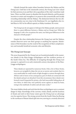 The Orang Laut and the Malayu 177
Lifestyle formed the major ethnic boundary between the Malayu and the
Orang Laut. Until late in the nineteenth century, the Orang Laut were valued
for their prowess at sea and their role as guardians of the ruler’s maritime trade
lanes. There was little reason to abandon this favored ethnicity, and far greater
incentive to retain and strengthen it to preserve this economically and socially
rewarding relationship with the Malayu. The distinction between the two eth-
nic communities was very clear to the Dutchman Ch. van Angelbeek, who vis-
ited Riau in 1825 in his official capacity as Malay translator. He wrote:
The Orang Laut do not appear to belong to the Malayu people, and at present
there is a great difference between a Malayu and an Orang Laut. While the
language is with a few exceptions the same, one finds great differences in the
character of both people.14
Despite the close relationship between the Orang Laut and the Malayu,
outside observers never saw these groups as anything but separate. Mainte-
nance of this boundary was the result of the recognition of their complemen-
tary and mutually beneficial economic roles and lifestyles.
The Orang Laut Seascape
The areas frequented by the Orang Laut are located principally in the numer-
ous islands in the Riau-Lingga archipelagoes and the southern portion of
the South China Sea. The difficulty of navigating through this Orang Laut
seascape is captured in an early nineteenth-century description of the Riau-
Lingga archipelagoes:
These islands are separated by numerous Straits. Only a few of these Straits,
however, are navigable by ships; the rest are so narrow and crooked, that it is
even unadvisable for small vessels of light draught to venture through them.
All have reefs of more or less consequence, part of which are connected with
the islands and part are detached. From this circumstance these islands were
formerly much frequented by pirates, who had inaccessible hiding places all
over them, in which they were perfectly secure against an attack by boats,
owing to the multitude of outlets and salt water creeks.15
The many hidden shoals and reefs that dot these archipelagoes were a constant
danger to ships. Knowledge of the currents, winds, islands, and the locations
of shoals and reefs in their home waters gave the Orang Laut an advantage
over far superior forces. The strong current from the South China Sea flowing
to the northeast of Batam Island split into two, moving in a westerly direction
 