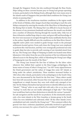 178 Chapter 6
through the Singapore Straits, but also southward through the Riau Straits.
Ships sailing on these currents became prey to Orang Laut groups operating
in teams, particularly in the Bolang Straits, although there were many areas in
the islands south of Singapore that provided ideal conditions for Orang Laut
attacks on passing ships.16
In addition to the treacherous maritime conditions in the region south
of the Straits of Melaka, other dangers faced ships intending to reach the early
Malayu entrepots by entering the mouths of the Musi River in Palembang and
the Batang Hari in Jambi. The Batang Hari was difficult to locate because of
the absence of any prominent landmark and because the mouth was divided
into a number of tributaries flowing through the marshy delta. Only two of
these tributaries enabled large ships to enter, and great skill and knowledge of
the river were necessary to navigate through the many sandbanks that lay close
to the surface. Equally difficult were the conditions on the Musi River. Knowl-
edgeable native pilots were needed to guide foreign vessels to the principal
settlements located upriver. From early times the Orang Laut were employed
to perform this vital function, and they were strategically positioned not only
to guide ships but also to provide early warning of any intended attack from
the sea. The Orang Laut village of Simpang in Jambi was located some thirty
kilometers (18.6 miles) from the sea at the junction of the two tributaries that
allowed access to the Batang Hari, while in Palembang the Orang Laut village
of Sungsang lay near the mouth of the Musi.17
The Orang Laut formed the first line of defense for the Johor rulers
whenever they shifted their capitals to the Riau-Lingga archipelagoes, the
home waters of many of Johor’s Orang Laut.18
An 1857 treaty signed between
the Dutch government and the sultan of Lingga lists some 467 islands as
being under the sultan’s jurisdiction. These numbers increased further in
1864 when other islands, particularly in the archipelagoes in the South China
Sea, were documented by the Dutch for the first time.19
Many others would
have been left uncounted, either because they were regarded as too small and
insignificant or simply because they were reefs which only emerged at low
tide.Yet the Malayu themselves had special terms to identify differences in the
“islands.” “Tokong” refers to any small islet with only a few or no trees, and
“malang” to rocks that are not totally submerged at high tide.20
The Orang
Laut would have had even finer distinctions to identify the various“seamarks”
for safe navigation and the search for sea products. In the nineteenth century
only a few main islands in the West Anambas or Jemaja group in the South
China Sea were inhabited and cultivated, while “all the other islands [were]
uninhabited and only visited by the Orang Laut.”21
This comment reflects the
general view that a sedentary population, preferably involved in agricultural
activity, was necessary for a piece of land to be considered “inhabited.”
 