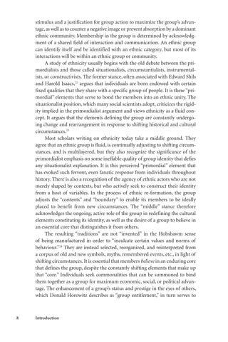 8 Introduction
stimulus and a justification for group action to maximize the group’s advan-
tage,as well as to counter a negative image or prevent absorption by a dominant
ethnic community. Membership in the group is determined by acknowledg-
ment of a shared field of interaction and communication. An ethnic group
can identify itself and be identified with an ethnic category, but most of its
interactions will be within an ethnic group or community.
A study of ethnicity usually begins with the old debate between the pri-
mordialists and those called situationalists, circumstantialists, instrumental-
ists, or constructivists. The former stance, often associated with Edward Shils
and Harold Isaacs,22
argues that individuals are born endowed with certain
fixed qualities that they share with a specific group of people. It is these “pri-
mordial” elements that serve to bond the members into an ethnic unity. The
situationalist position, which many social scientists adopt, criticizes the rigid-
ity implied in the primordialist argument and views ethnicity as a fluid con-
cept. It argues that the elements defining the group are constantly undergo-
ing change and rearrangement in response to shifting historical and cultural
circumstances.23
Most scholars writing on ethnicity today take a middle ground. They
agree that an ethnic group is fluid, is continually adjusting to shifting circum-
stances, and is multilayered, but they also recognize the significance of the
primordialist emphasis on some ineffable quality of group identity that defies
any situationalist explanation. It is this perceived “primordial” element that
has evoked such fervent, even fanatic response from individuals throughout
history. There is also a recognition of the agency of ethnic actors who are not
merely shaped by contexts, but who actively seek to construct their identity
from a host of variables. In the process of ethnic re-formation, the group
adjusts the “contents” and “boundary” to enable its members to be ideally
placed to benefit from new circumstances. The “middle” stance therefore
acknowledges the ongoing, active role of the group in redefining the cultural
elements constituting its identity, as well as the desire of a group to believe in
an essential core that distinguishes it from others.
The resulting “traditions” are not “invented” in the Hobsbawm sense
of being manufactured in order to “inculcate certain values and norms of
behaviour.”24
They are instead selected, reorganized, and reinterpreted from
a corpus of old and new symbols, myths, remembered events, etc., in light of
shifting circumstances. It is essential that members believe in an enduring core
that defines the group, despite the constantly shifting elements that make up
that “core.” Individuals seek commonalities that can be summoned to bind
them together as a group for maximum economic, social, or political advan-
tage. The enhancement of a group’s status and prestige in the eyes of others,
which Donald Horowitz describes as “group entitlement,” in turn serves to
 