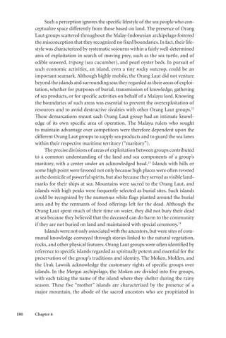 180 Chapter 6
Such a perception ignores the specific lifestyle of the sea people who con-
ceptualize space differently from those based on land. The presence of Orang
Laut groups scattered throughout the Malay-Indonesian archipelago fostered
the misconception that they recognized no fixed boundaries. In fact, their life-
style was characterized by systematic sojourns within a fairly well-determined
area of exploitation in search of moving prey, such as the sea turtle, and of
edible seaweed, tripang (sea cucumber), and pearl oyster beds. In pursuit of
such economic activities, an island, even a tiny rocky outcrop, could be an
important seamark. Although highly mobile, the Orang Laut did not venture
beyond the islands and surrounding seas they regarded as their areas of exploi-
tation, whether for purposes of burial, transmission of knowledge, gathering
of sea products, or for specific activities on behalf of a Malayu lord. Knowing
the boundaries of such areas was essential to prevent the overexploitation of
resources and to avoid destructive rivalries with other Orang Laut groups.22
These demarcations meant each Orang Laut group had an intimate knowl-
edge of its own specific area of operation. The Malayu rulers who sought
to maintain advantage over competitors were therefore dependent upon the
different Orang Laut groups to supply sea products and to guard the sea lanes
within their respective maritime territory (“maritory”).
The precise divisions of areas of exploitation between groups contributed
to a common understanding of the land and sea components of a group’s
maritory, with a center under an acknowledged head.23
Islands with hills or
some high point were favored not only because high places were often revered
as the domicile of powerful spirits,but also because they served as visible land-
marks for their ships at sea. Mountains were sacred to the Orang Laut, and
islands with high peaks were frequently selected as burial sites. Such islands
could be recognized by the numerous white flags planted around the burial
area and by the remnants of food offerings left for the dead. Although the
Orang Laut spent much of their time on water, they did not bury their dead
at sea because they believed that the deceased can do harm to the community
if they are not buried on land and maintained with special ceremony.24
Islands were not only associated with the ancestors,but were sites of com-
munal knowledge conveyed through stories linked to the natural vegetation,
rocks, and other physical features. Orang Laut groups were often identified by
reference to specific islands regarded as spiritually potent and essential for the
preservation of the group’s traditions and identity. The Moken, Moklen, and
the Urak Lawoik acknowledge the customary rights of specific groups over
islands. In the Mergui archipelago, the Moken are divided into five groups,
with each taking the name of the island where they shelter during the rainy
season. These five “mother” islands are characterized by the presence of a
major mountain, the abode of the sacred ancestors who are propitiated in
 