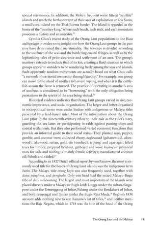 The Orang Laut and the Malayu 181
special ceremonies. In addition, the Moken frequent some fifteen “satellite”
islands and reach the farthest extent of their area of exploitation at Kok Surin,
a small coral island on the Thai-Burma border. The island is regarded as the
home of the “monkey king,” where each beach, each rock, and each mountain
possesses a history and an ancestor.25
Cynthia Chou’s recent study of the Orang Laut populations in the Riau
archipelago provides some insight into how the Orang Laut groups in the past
may have determined their maritoriality. The seascape is divided according
to the usufruct of the seas and the bordering coastal fringes, as well as by the
legitimizing tales of prior clearance and settlement of an area. The group’s
maritory extends to include that of its kin, creating a fluid situation in which
groups appear to outsiders to be wandering freely among the seas and islands.
Such apparently random movements are actually based on what Chou calls
“a network of territorial ownership through kinship.”For example, one group
can move to the island of another to harvest tripang, and when it is the cuttle-
fish season the favor is returned. The practice of operating in another’s area
of usufruct is considered to be “borrowing,” with the only obligation being
prestations to the spirits of the area being visited.26
Historical evidence indicates that Orang Laut groups varied in size, eco-
nomic importance, and social organization. The larger and better-organized
in sociopolitical terms were under leaders with indigenous or Malayu titles
presented by a land-based ruler. Most of the information about the Orang
Laut prior to the nineteenth century relate to their role as the ruler’s navy,
guarding the sea lanes or participating in raids against passing ships and
coastal settlements. But they also performed varied economic functions that
provide an informal guide to their social status. They planted sago, pepper,
gambir, and coconut trees; collected ebony, eaglewood (gaharuwood, aloes-
wood), lakawood, rattan, gold, tin (smelted), tripang, and agar-agar; felled
trees for timber; prepared betelnut, gathered and wove kajang or palm-leaf
mats for sails and roofing (a mainly female activity); manufactured coconut
oil; fished; and raided.27
According to an 1827 Dutch official report by von Ranzow,the most com-
monly used title for the heads of Orang Laut islands was the indigenous term
batin. The Malayu title orang kaya was also frequently used, together with
datu, panglima, and penghulu. Only one head had the mixed Malayu-Bugis
title of datu sullewatang. The largest and most important of the islands were
placed directly under a Malayu or Bugis lord: Lingga under the sultan, Singa-
pore under the Temenggong of Johor, Pahang under the Bendahara of Johor,
and both Penyengat and Bintan under the Bugis Raja Muda.28
Begbie’s 1834
account adds nothing new to von Ranzow’s list of titles,29
and neither men-
tions the Raja Negara, which in 1718 was the title of the head of the Orang
 