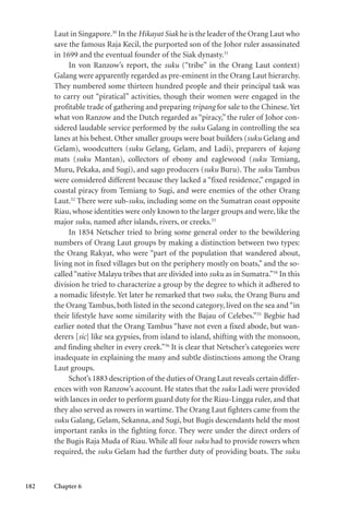 182 Chapter 6
Laut in Singapore.30
In the Hikayat Siak he is the leader of the Orang Laut who
save the famous Raja Kecil, the purported son of the Johor ruler assassinated
in 1699 and the eventual founder of the Siak dynasty.31
In von Ranzow’s report, the suku (“tribe” in the Orang Laut context)
Galang were apparently regarded as pre-eminent in the Orang Laut hierarchy.
They numbered some thirteen hundred people and their principal task was
to carry out “piratical” activities, though their women were engaged in the
profitable trade of gathering and preparing tripang for sale to the Chinese.Yet
what von Ranzow and the Dutch regarded as “piracy,” the ruler of Johor con-
sidered laudable service performed by the suku Galang in controlling the sea
lanes at his behest. Other smaller groups were boat builders (suku Gelang and
Gelam), woodcutters (suku Gelang, Gelam, and Ladi), preparers of kajang
mats (suku Mantan), collectors of ebony and eaglewood (suku Temiang,
Muru, Pekaka, and Sugi), and sago producers (suku Buru). The suku Tambus
were considered different because they lacked a “fixed residence,” engaged in
coastal piracy from Temiang to Sugi, and were enemies of the other Orang
Laut.32
There were sub-suku, including some on the Sumatran coast opposite
Riau, whose identities were only known to the larger groups and were, like the
major suku, named after islands, rivers, or creeks.33
In 1854 Netscher tried to bring some general order to the bewildering
numbers of Orang Laut groups by making a distinction between two types:
the Orang Rakyat, who were “part of the population that wandered about,
living not in fixed villages but on the periphery mostly on boats,” and the so-
called“native Malayu tribes that are divided into suku as in Sumatra.”34
In this
division he tried to characterize a group by the degree to which it adhered to
a nomadic lifestyle. Yet later he remarked that two suku, the Orang Buru and
the Orang Tambus, both listed in the second category, lived on the sea and“in
their lifestyle have some similarity with the Bajau of Celebes.”35
Begbie had
earlier noted that the Orang Tambus “have not even a fixed abode, but wan-
derers [sic] like sea gypsies, from island to island, shifting with the monsoon,
and finding shelter in every creek.”36
It is clear that Netscher’s categories were
inadequate in explaining the many and subtle distinctions among the Orang
Laut groups.
Schot’s 1883 description of the duties of Orang Laut reveals certain differ-
ences with von Ranzow’s account. He states that the suku Ladi were provided
with lances in order to perform guard duty for the Riau-Lingga ruler, and that
they also served as rowers in wartime. The Orang Laut fighters came from the
suku Galang, Gelam, Sekanna, and Sugi, but Bugis descendants held the most
important ranks in the fighting force. They were under the direct orders of
the Bugis Raja Muda of Riau. While all four suku had to provide rowers when
required, the suku Gelam had the further duty of providing boats. The suku
 