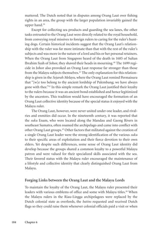 184 Chapter 6
mattered. The Dutch noted that in disputes among Orang Laut over fishing
rights in an area, the group with the larger population invariably gained the
upper hand.39
Except for collecting sea products and guarding the sea lanes, the other
tasks entrusted to the Orang Laut were directly related to the royal household,
from conveying royal missives to foreign rulers to caring for the ruler’s hunt-
ing dogs. Certain historical incidents suggest that the Orang Laut’s relation-
ship with the ruler was far more intimate than that with the rest of the ruler’s
subjects and was more in the nature of a lord and his or her personal retainers.
When the Orang Laut from Singapore heard of the death in 1685 of Sultan
Ibrahim Syah of Johor, they shaved their heads in mourning.40
The 1699 regi-
cide in Johor also provoked an Orang Laut response far stronger than those
from the Malayu subjects themselves.41
The only explanation for this relation-
ship is given in the Sejarah Melayu, where the Orang Laut remind Permaisura
that “[w]e too belong to thy ancient lordship of Palembang; we have always
gone with thee.”42
In this simple remark the Orang Laut justified their loyalty
to the rulers because it was an ancient bond established and hence legitimized
by the ancestors. This tradition would have encouraged the formation of an
Orang Laut collective identity because of the special status it enjoyed with the
Malayu ruler.
The Orang Laut, however, were never united under one leader, and rival-
ries and enmities did occur. In the nineteenth century, it was reported that
the suku Enam, who were located along the Mandau and Gaong Rivers in
southeast Sumatra, often roamed the archipelago and came into conflict with
other Orang Laut groups.43
Other factors that militated against the creation of
a single Orang Laut leader were the strong identification of the various suku
to their specific areas of exploitation and their fierce devotion to their own
elders. Yet despite such differences, some sense of Orang Laut identity did
develop because the groups shared a common loyalty to a powerful Malayu
patron and were valued for their specialized skills associated with the sea.
Their favored status with the Malayu ruler encouraged the maintenance of
a lifestyle and collective identity that clearly distinguished Orang Laut from
Malayu.
Forging Links between the Orang Laut and the Malayu Lords
To maintain the loyalty of the Orang Laut, the Malayu ruler presented their
leaders with various emblems of office and some with Malayu titles.44
When
the Malayu rulers in the Riau-Lingga archipelagoes were replaced by the
Dutch colonial state as overlords, the batins requested and received Dutch
flags so they could raise them whenever colonial officials paid a visit or when
 